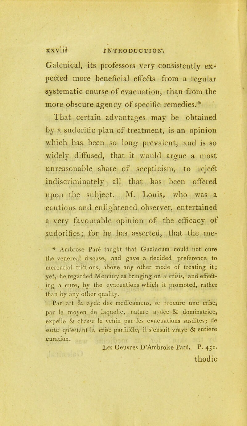 Galenical, its professors very consistently ex-1 pe6ted more beneficial effe<5ts from a regular systematic course of evacuation, than from the more obscure agency of specific remedies.* That certain advantages may be obtained by a sudorific plan of treatment, is an opinion which has been so long prevalent, and is so widely diffused, that it would argue a most unreasonable share of scepticism, to reje6t indiscriminately all that has been offered upon the subject. M. Louis, who Avas a cautious and enlightened observer, entertained a very favourable opinion of the efficacy of sudorifics; for he has asserted, that the me- * Ambrose Pare taught that Guaiacutn could not cure the venereal disease, and gave a decided preference to mercurial friftions, above any other mode of treating it; yet, he regarded Mercury as bringing on a crisis, and effeft- ing a cure, by the evacuations which it promoted, rather than by any other quality. Par art & ayde des medicamens, se procure une crise, par le moyen de laquelle, nature aydee & dominatrice, expelle & chasse le venin par les evacuations susdites; de sorte qu’estant la crise pnrfaitde, il s’ensuit vraye 8i entiere curation. Les Oeuvres D’Ambroise Pare. P. 451. thodic