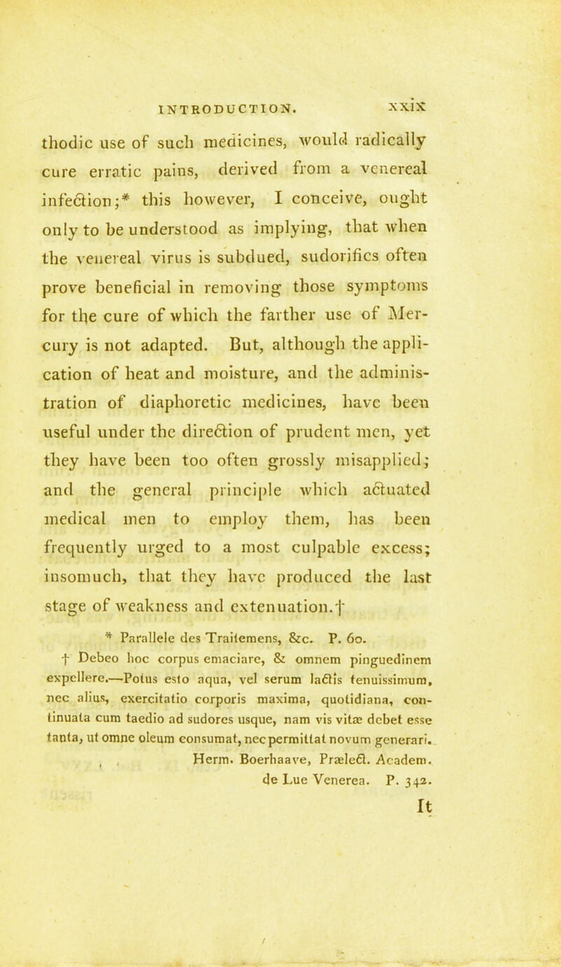 thodic use of such medicines, would radically cure erratic pains, derived from a venereal infe&ion ;* this however, I conceive, ought only to be understood as implying, that when the venereal virus is subdued, sudorifics often prove beneficial in removing those symptoms for tlie cure of which the farther use of Mer- cury is not adapted. But, although the appli- cation of heat and moisture, and the adminis- tration of diaphoretic medicines, have been useful under the dire&ion of prudent men, yet they have been too often grossly misapplied, and the general principle which actuated medical men to employ them, has been frequently urged to a most culpable excess; insomuch, that they have produced the last stage of weakness and extenuation, j' * Parallele des Trailemens, &c. P. 60. t Debeo hoc corpus emaciare, & omnem pinguedinem expcllere.—Poius esto aqua, vel serum ladtis tenuissimum, nec alius, exercitatio corporis maxima, quotidiana, con- tinuata cum taedio ad sudores usque, nam vis vitre debet esse tanta, ut omne oleum consumat, necpermitlat novum generari. ( , Herm. Boerhaave, Praslefl. Academ. de Lue Venerea. P.342. It /