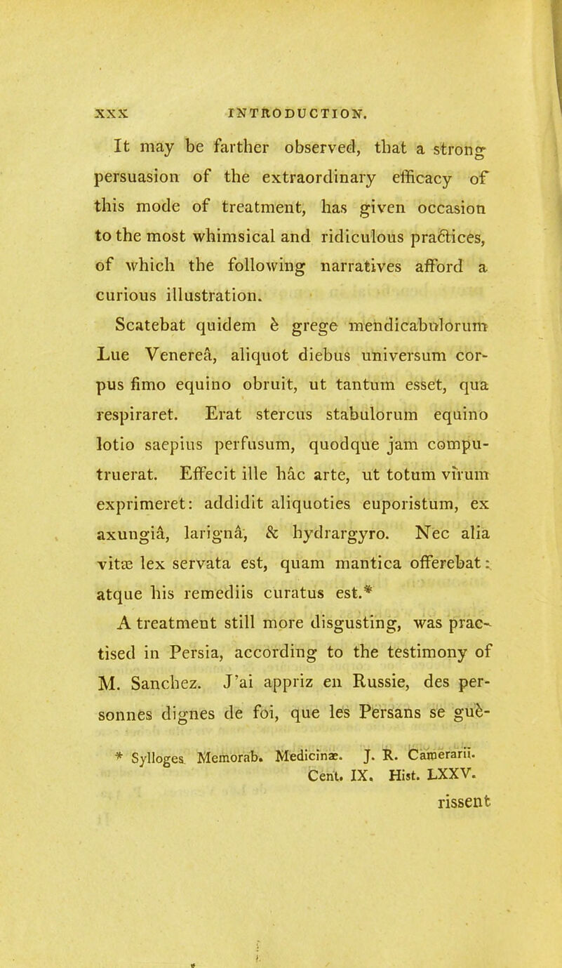 It may be farther observed, that a strong- persuasion of the extraordinary efficacy of this mode of treatment, has given occasion to the most whimsical and ridiculous pra6tices, of which the following narratives afford a curious illustration. Scatebat quidem b grege mendicabolorum Lue Venerea, aliquot diebus universum cor- pus fimo equino obruit, ut tantum esset, qua respiraret. Erat stercus stabulorum equino lotio saepius perfusum, quodque jam compu- truerat. Effecit ille hac arte, ut totum virum exprimeret: addidit aliquoties euporistum, ex axungia, larigna, 8c hydrargyro. Nec alia vitas lex servata est, quam mantica offerebat: atque his remediis curatus est.# A treatment still more disgusting, was prac- tised in Persia, according to the testimony of M. Sanchez. J’ai appriz en Russie, des per- sonnes dignes de foi, que les Persans se gufc- * Sylloges Memorab. Medicinae. J. R. Cainerarii. Cent. IX. Hist. LXXV. rissent