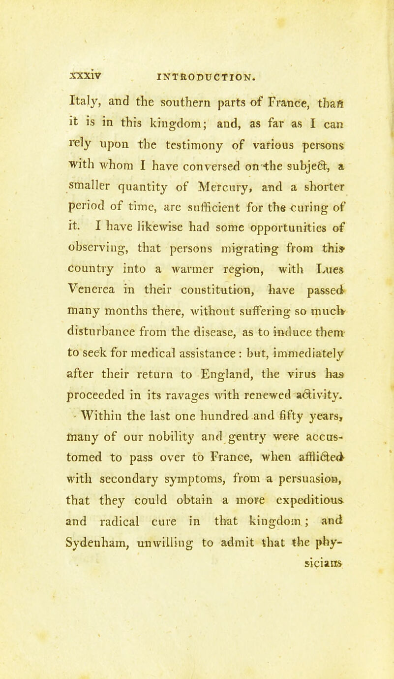 Italy, and the southern parts of France, thafi it is in this kingdom; and, as far as I can rely upon the testimony of various persons with whom I have conversed on the subject, a smaller quantity of Mercury, and a shorter period of time, are sufficient for the curing of it. I have likewise had some opportunities of observing, that persons migrating from this- country into a warmer region, with Lues Venerea in their constitution, have passed many months there, without suffering so muclv disturbance from the disease, as to induce them to seek for medical assistance : but, immediately after their return to England, the virus has proceeded in its ravages with renewed activity. Within the last one hundred and fifty years, many of our nobility and gentry were accus- tomed to pass over to France, when affli6ted with secondary symptoms, from a persuasion, that they could obtain a more expeditious and radical cure in that kingdom ; and Sydenham, unwilling to admit that the phy- sicians