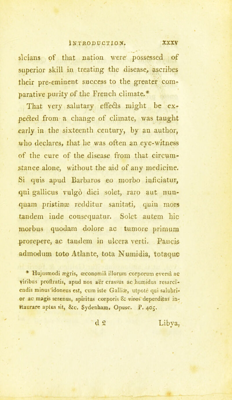 si dans of that nation were possessed of superior skill in treating the disease, ascribes their pre-eminent success to the greater com- parative purity of the French climate.* That very salutary effects might be ex- pefted from a change of climate, was taught early in the sixteenth century, by an author, who declares, that he was often an eye-witness of the cure of the disease from that circum- stance alone, without the aid of any medicine. Si quis apud Barbaros eo morbo infciatur, qui gallicus vulgb dici solet, raro aut nun- quam pristine redditur sanita-ti, quin mors tandem inde conscquatur. Solct autem hie morbus quodam dolore ac tumore primum prorepere, ac tandem in ulcera verti. Paucis adinodum toto Atlante, tota Numidia, totaque * Hujusmodi aegris, ceconpmia illorum corporum evers& ac viribus proftratis, apud nos aer crassus ac humidus resarci- endis minus'idoneus cst, cum iste Gallice, utpote qui salubri- or ac magis serenus, spiritus corporis & vir-es deperditas in- gtaurare aplus sit, &c. Sydenham. Opusc. P. 405. d 2 Libva, v *