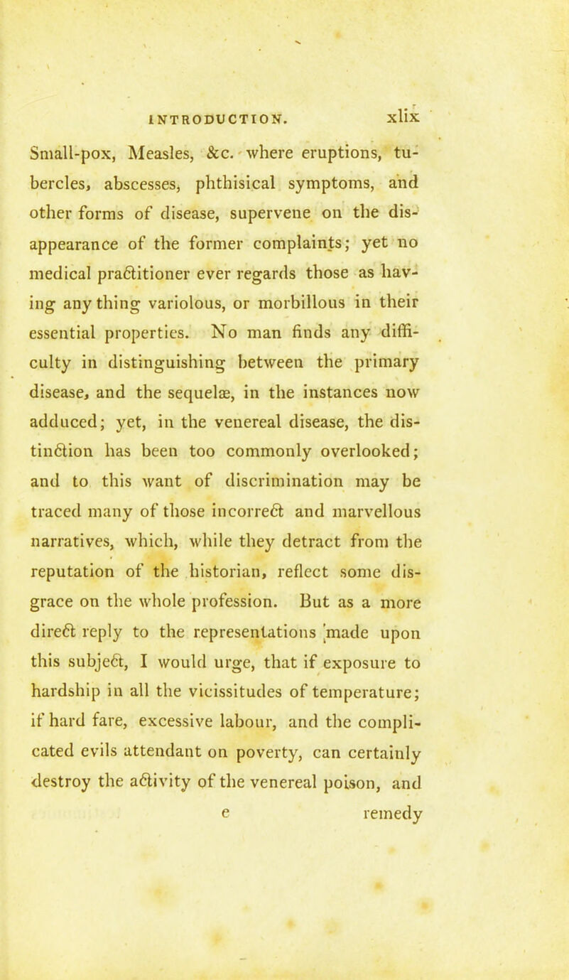 Small-pox, Measles, See. where eruptions, tu- bercles, abscesses, phthisical symptoms, and other forms of disease, supervene on the dis- appearance of the former complaints; yet no medical pra61itioner ever regards those as hav- ing anything variolous, or morbillous in their essential properties. No man finds any diffi- culty in distinguishing between the primary disease, and the sequelae, in the instances now adduced; yet, in the venereal disease, the dis- tindiion has been too commonly overlooked; and to this want of discrimination may be traced many of those incorrect and marvellous narratives, which, while they detract from the reputation of the historian, reflect some dis- grace on the whole profession. But as a more direct reply to the representations made upon this subjedt, I would urge, that if exposure to hardship in all the vicissitudes of temperature; if hard fare, excessive labour, and the compli- cated evils attendant on poverty, can certainly destroy the activity of the venereal poison, and e remedy