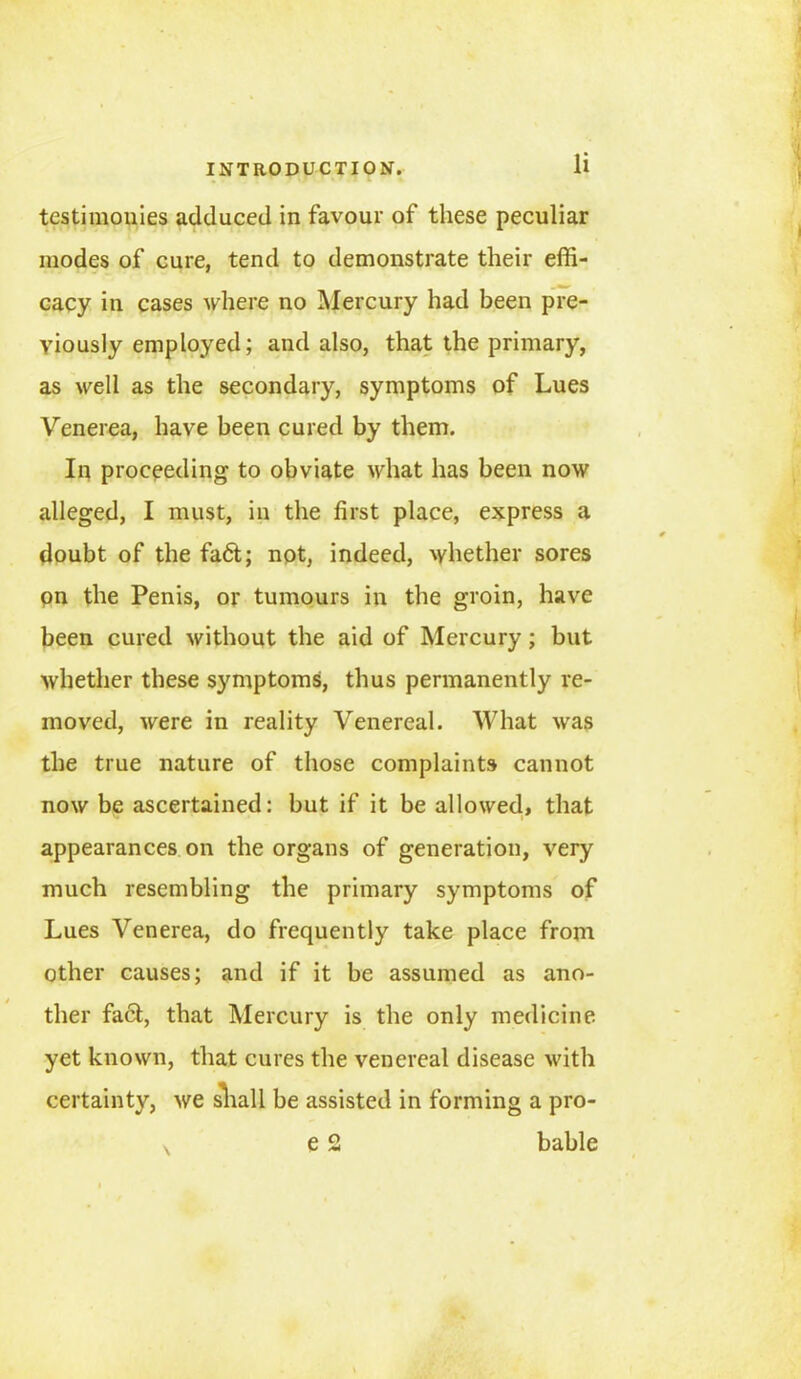 testimonies adduced in favour of these peculiar modes of cure, tend to demonstrate their effi- cacy in cases where no Mercury had been pre- viously employed; and also, that the primary, as well as the secondary, symptoms of Lues Venerea, have been cured by them. In proceeding to obviate what has been now alleged, I must, in the first place, express a doubt of the fa6t; not, indeed, whether sores pn the Penis, or tumours in the groin, have been cured without the aid of Mercury; but whether these symptoms, thus permanently re- moved, were in reality Venereal. What was the true nature of those complaints cannot now be ascertained: but if it be allowed, that appearances on the organs of generation, very much resembling the primary symptoms of Lues Venerea, do frequently take place from other causes; and if it be assumed as ano- ther facl, that Mercury is the only medicine yet known, that cures the venereal disease with certainty, we shall be assisted in forming a pro- e 2 bable