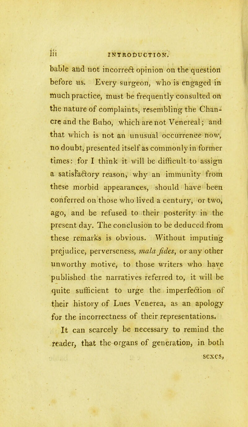 bable and not incorreft opinion on the question before us. Every surgeon, who is engaged in much practice, must be frequently consulted on the nature of complaints, resembling the Chan- • * . / ere and the Bubo, which are not Venereal; and that which is not an unusual occurrence now, no doubt, presented itself as commonly in former times: for I think it will be difficult to assign a satisfa&ory reason, why an immunity from these morbid appearances, should have been conferred on those who lived a century, or two, ago, and be refused to their posterity in the present day. The conclusion to be deduced from these remarks is obvious. Without imputing prejudice, perverseness, mala fides, or any other unworthy motive, to those writers who have published the narratives referred to, it will be quite sufficient to urge the imperfe6tion of their history of Lues Venerea, as an apology for the incorrectness of their representations. It can scarcely be necessary to remind the reader, that the organs of generation, in both sexes.