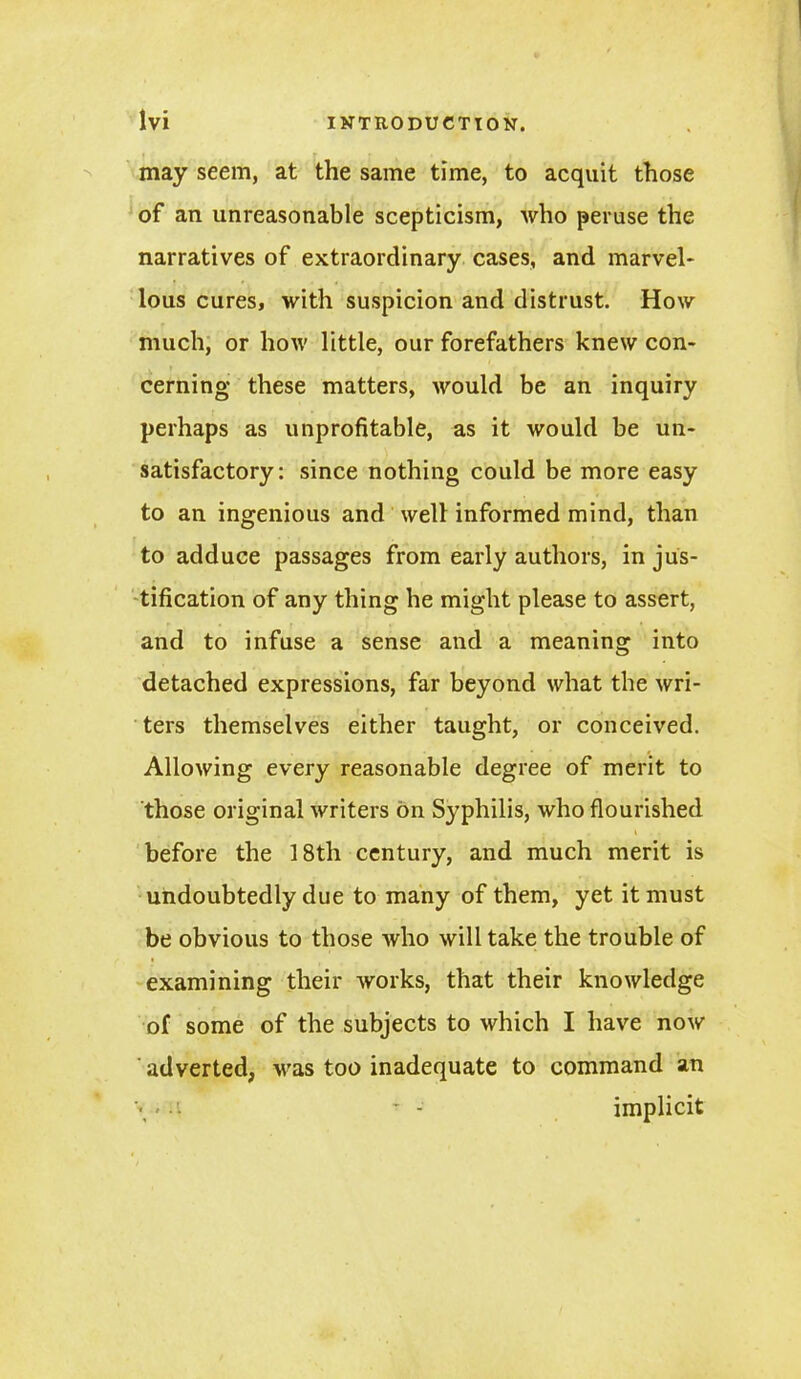 may seem, at the same time, to acquit those of an unreasonable scepticism, who peruse the narratives of extraordinary cases, and marvel- lous cures, with suspicion and distrust. How much, or how little, our forefathers knew con- cerning these matters, would be an inquiry perhaps as unprofitable, as it would be un- satisfactory: since nothing could be more easy to an ingenious and well informed mind, than to adduce passages from early authors, in jus- tification of any thing he might please to assert, and to infuse a sense and a meaning into detached expressions, far beyond what the wri- ters themselves either taught, or conceived. Allowing every reasonable degree of merit to those original writers bn Sy^philis, who flourished before the 18th century, and much merit is undoubtedly due to many of them, yet it must be obvious to those who will take the trouble of examining their works, that their knowledge of some of the subjects to which I have now ' adverted, vras too inadequate to command an A - - implicit