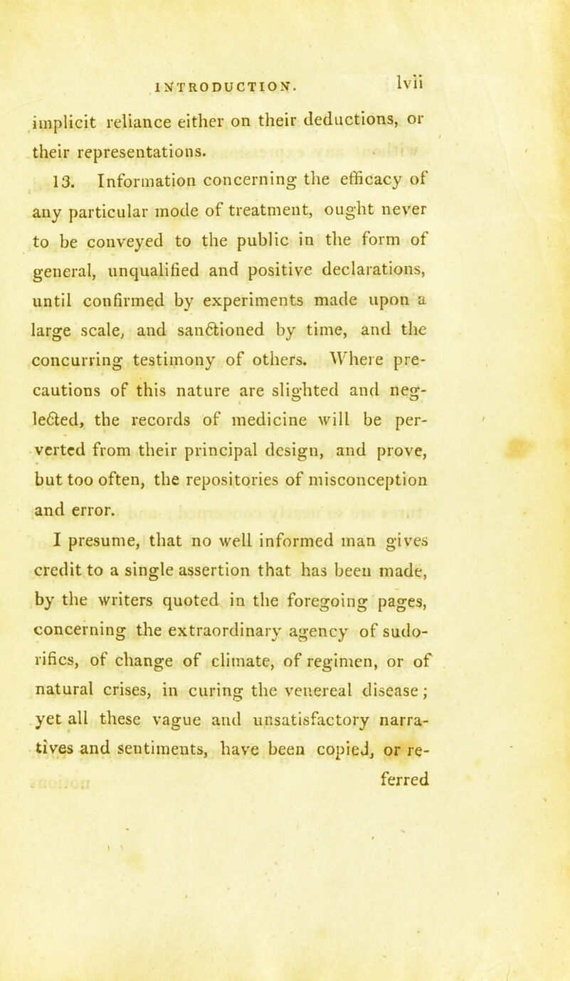 implicit reliance either on their deductions, or their representations. 13. Information concerning the efficacy of any particular mode of treatment, ought never to be conveyed to the public in the form of general, unqualified and positive declarations, until confirmed by experiments made upon a large scale, and sanctioned by time, and the concurring testimony of others. Where pre- cautions of this nature are slighted and neg- leCted, the records of medicine will be per- verted from their principal design, and prove, but too often, the repositories of misconception and error. I presume, that no well informed man gives credit to a single assertion that has been made, by the writers quoted in the foregoing pages, concerning the extraordinary agency of sudo- rifics, of change of climate, of regimen, or of natural crises, in curing the venereal disease; yet all these vague and unsatisfactory narra- tives and sentiments, have been copied, or re- ferred I