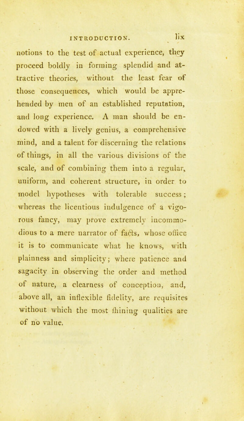 notions to the test of actual experience, they proceed boldly in forming splendid and at- tractive theories, without the least fear of those consequences, which would be appre- hended by men of an established reputation, and long experience. A man should be en- dowed with a lively genius, a comprehensive mind, and a talent for discerning the relations of things, in all the various divisions of the scale, and of combining them into a regular, uniform, and coherent structure, in order to model hypotheses with tolerable success; whereas the licentious indulgence of a visro- rous fancy, may prove extremely incommo- dious to a mere narrator of facts, whose office it is to communicate what he knows, with plainness and simplicity; where patience and sagacity in observing the order and method of nature, a clearness of conception, and, above all, an inflexible fidelity, are requisites without which the most fhining qualities are of no value.