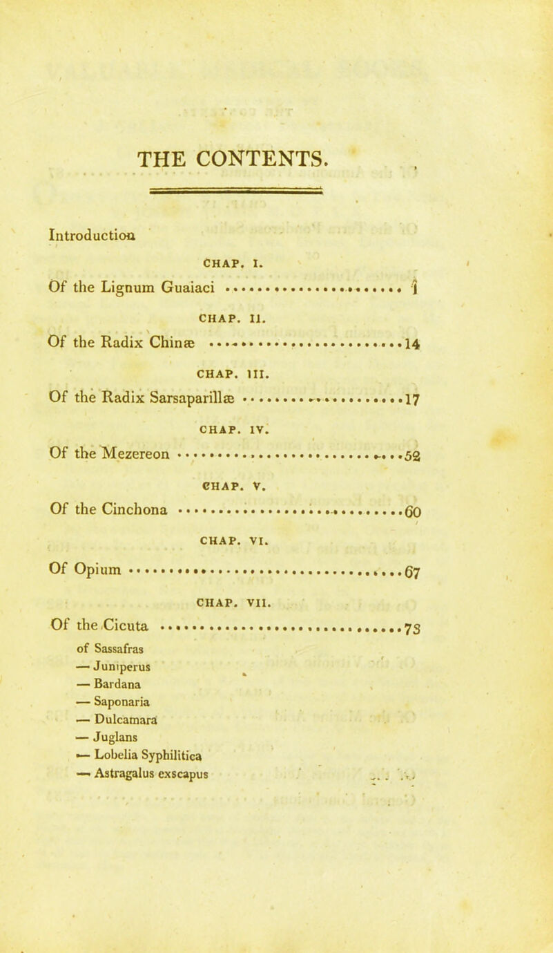 THE CONTENTS Introduction CHAP. i. Of the Lignum Guaiaci . \ CHAP. 11. ■ . . . \ Of the Radix China; • • 14 chap. in. Of the Radix Sarsaparillse — . •. 17 CHAP. IV. Of the Mezereon .52 CHAP. V. Of the Cinchona (Jo / CHAP. VI. Of Opium ...67 CHAP. VII. Of theCicuta 73 of Sassafras r — Jumperus — Bardana — Saponaria — Dulcamara — Juglans — Lobelia Syphilitica — Astragalus cxscapus . . .