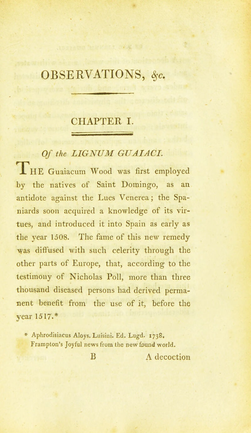 OBSERVATIONS, %c. CHAPTER I. Of the LIGNUM GUAIACI. The Guaiacum Wood was first employed by the natives of Saint Domingo, as an antidote against the Lues Venerea; the Spa- niards soon acquired a knowledge of its vir- tues, and introduced it into Spain as early as the year 1508. The fame of this new remedy was diffused with such celerity through the other parts of Europe, that, according to the testimony of Nicholas Poll, more than three thousand diseased persons had derived perma- nent benefit from the use of it, before the year 1517.* * Aphrodisiacus Aloys. Luisini. Ed. Lugd. 1738, Frampton’s Joyful news from the newfound world. B A decoction