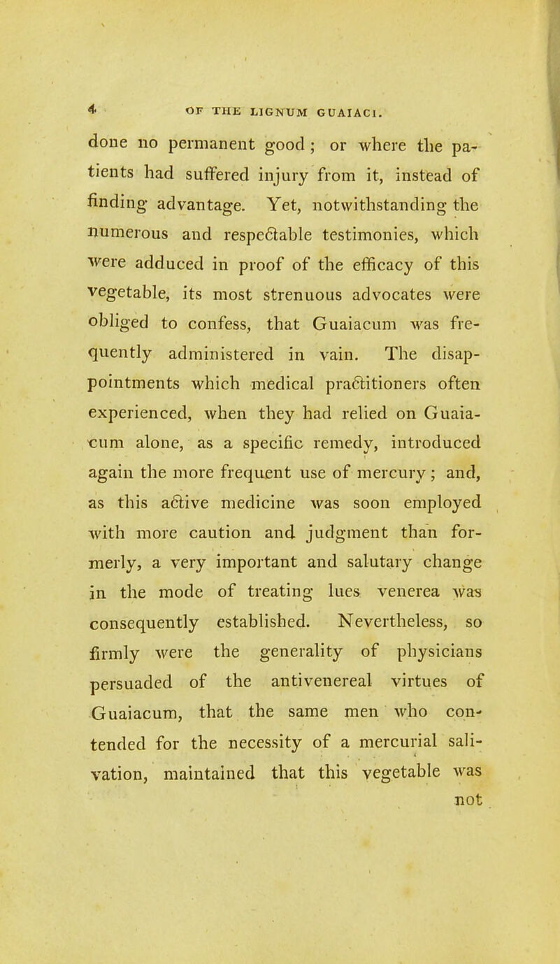 done no permanent good ; or where the pa- tients had suffered injury from it, instead of finding' advantage. Yet, notwithstanding the numerous and respc6table testimonies, which were adduced in proof of the efficacy of this vegetable, its most strenuous advocates were obliged to confess, that Guaiacum was fre- quently administered in vain. The disap- pointments which medical pradtitioners often experienced, when they had relied on Guaia- cum alone, as a specific remedy, introduced again the more frequent use of mercury; and, as this adtive medicine was soon employed with more caution and judgment than for- merly, a very important and salutary change in the mode of treating lues venerea was consequently established. Nevertheless, so firmly 'were the generality of physicians persuaded of the antivenereal virtues of Guaiacum, that the same men who con- tended for the necessity of a mercurial sali- « vation, maintained that this vegetable was not