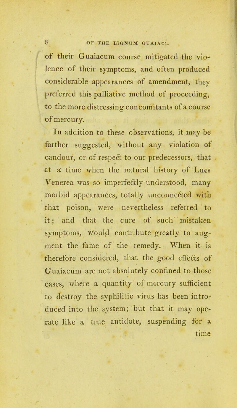 of their Guaiacum course mitigated the vio- lence of their symptoms, and often produced considerable appearances of amendment, they preferred this palliative method of proceeding, to the more distressing concomitants of a course of mercury. In addition to these observations, it may be farther suggested, without any violation of candour, or of respedt to our predecessors, that at a time when the natural history of Lues Venerea was so imperfedtly understood, many morbid appearances, totally unconnedted with that poison, were nevertheless referred to it; and that the cure of such mistaken symptoms, would contribute greatly to aug- ment the fame of the remedy. When it is therefore considered, that the good effedts of Guaiacum are not absolutely confined to those cases, where a quantity of mercury sufficient to destroy the syphilitic virus has been intro- duced into the system; but that it may ope- rate like a true antidote, suspending for a time