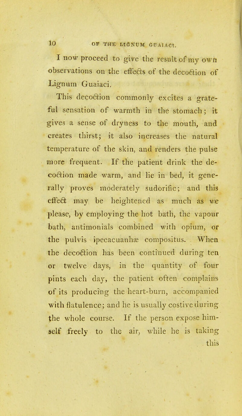 io I now proceed to give the result of my own observations on the effe&s of the deco&ion of Lignum Guaiaci, This decodtion commonly excites a grate- ful sensation of warmth in the stomach; it gives a sense of dryness to the mouth, and creates thirst; it also increases the natural temperature of the skin, and renders the pulse more frequent. If the patient drink the de- coflion made warm, and lie in bed, it gene- rally proves moderately sudorific; and this eftcdl may be heightened as much as we please, by employing the hot bath, the vapour bath, antimonials combined with opium, or the pulvis ipecacuanhas compositus. When the decoftion has been continued during ten or twelve days, in the quantity of four pints each day, the patient often complains of its producing the heart-burn, accompanied with flatulence; and he is usually costive during the whole course. If the person expose him- self freely to the air, while he is taking this