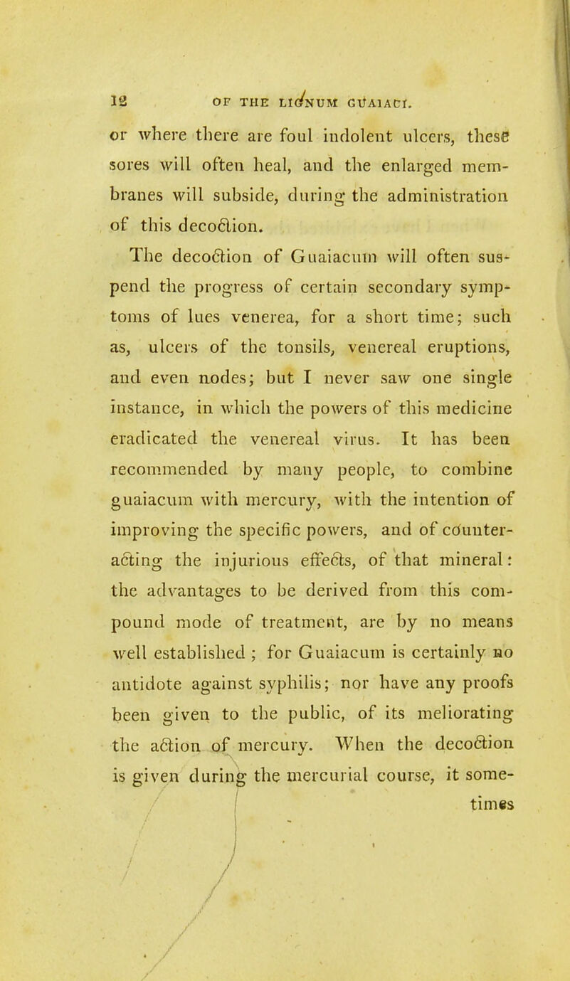 or where there are foul indolent ulcers, these sores will often heal, and the enlarged mem- branes will subside, during the administration of this deco6lion. The decodtion of Guaiacmn will often sus- pend the progress of certain secondary symp- toms of lues venerea, for a short time; such as, ulcers of the tonsils, venereal eruptions, and even nodes; but I never saw one single instance, in which the powers of this medicine eradicated the venereal virus. It has been recommended by many people, to combine guaiacum with mercury, witli the intention of improving the specific powers, and of counter- acting the injurious eftedts, of that mineral: the advantages to be derived from this com- pound mode of treatment, are by no means well established ; for Guaiacum is certainly no antidote against syphilis; nor have any proofs been given to the public, of its meliorating the action of mercury. When the decodtion ** is given during the mercurial course, it some- times