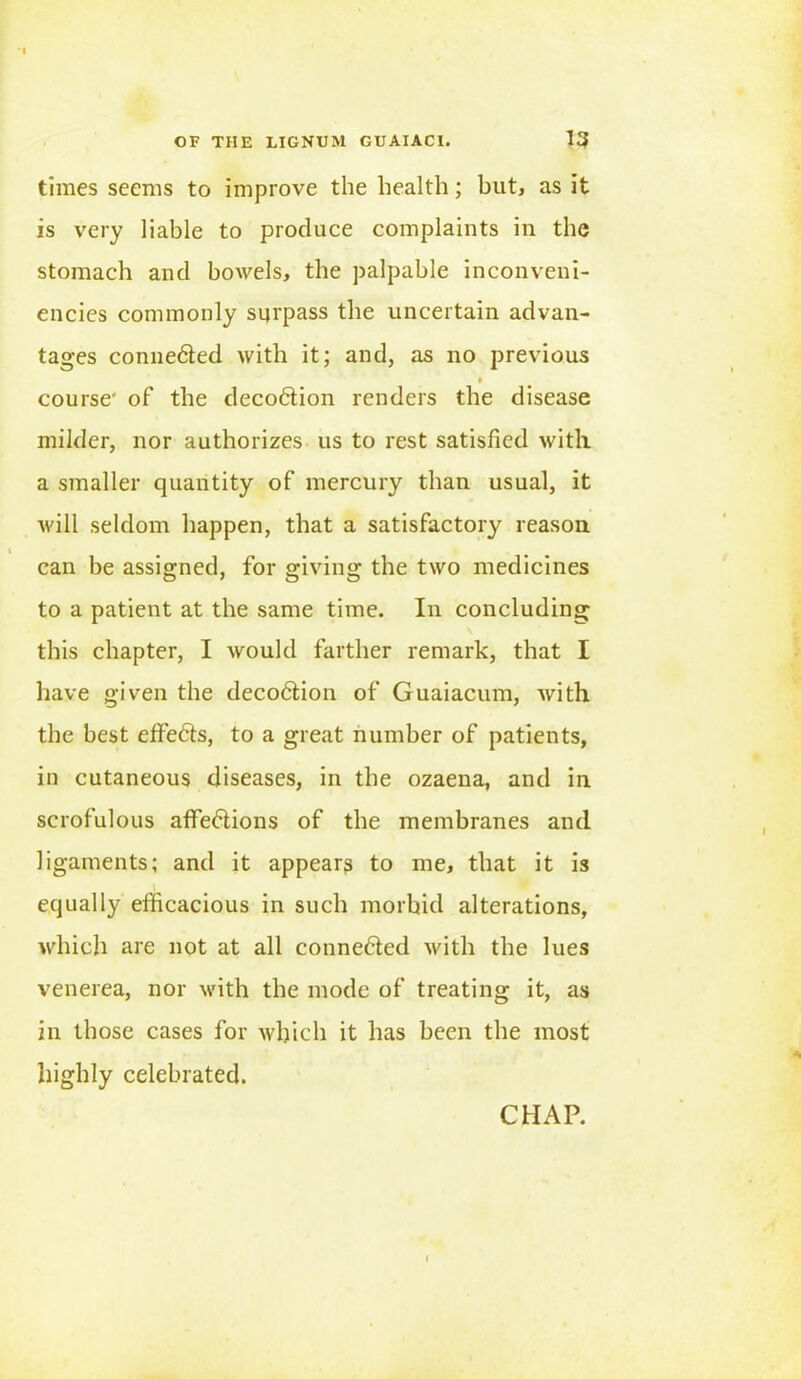 times seems to improve the health; but, as it is very liable to produce complaints in the stomach and bowels, the palpable inconveni- encies commonly surpass the uncertain advan- tages connedled with it; and, as no previous course' of the decodlion renders the disease milder, nor authorizes us to rest satisfied with a smaller quantity of mercury than usual, it will seldom happen, that a satisfactory reason can be assigned, for giving the two medicines to a patient at the same time. In concluding this chapter, I would farther remark, that I have given the decodlion of Guaiacum, with the best effedls, to a great number of patients, in cutaneous diseases, in the ozaena, and in scrofulous aflfedlions of the membranes and ligaments; and it appears to me, that it is equally efficacious in such morbid alterations, which are not at all connected with the lues venerea, nor with the mode of treating it, as in those cases for which it has been the most highly celebrated.