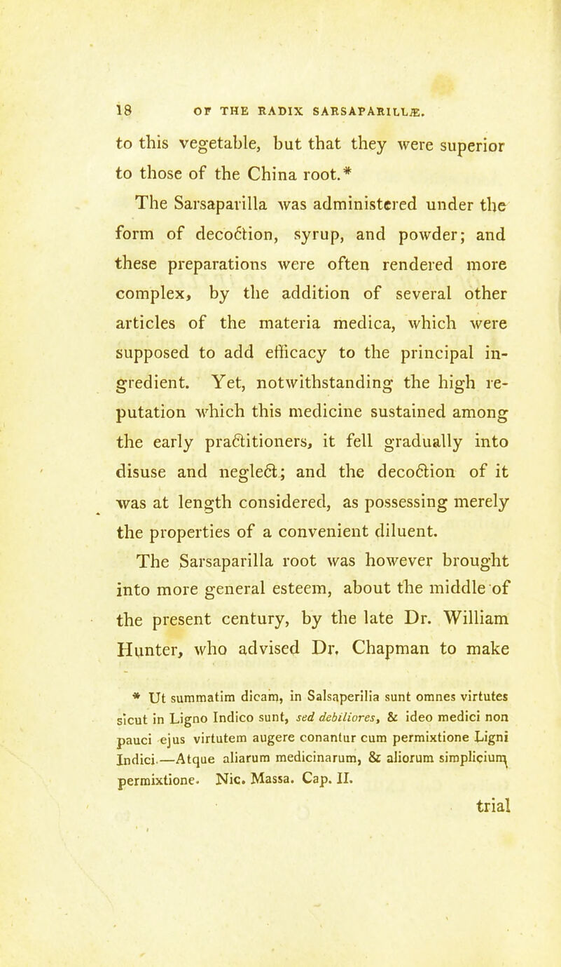 to this vegetable, but that they were superior to those of the China root.* The Sarsaparilla was administered under the form of decoction, syrup, and powder; and these preparations were often rendered more complex, by the addition of several other articles of the materia medica, which were supposed to add efficacy to the principal in- gredient. Yet, notwithstanding the high re- putation which this medicine sustained among the early prafititioners, it fell gradually into disuse and neglect; and the deco6tion of it was at length considered, as possessing merely the properties of a convenient diluent. The Sarsaparilla root was however brought into more general esteem, about the middle of the present century, by the late Dr. William Hunter, who advised Dr, Chapman to make * Ut summatim dieam, in Salsaperilia sunt omnes virtutes sicut in Ligno Indico sunt, sed debiliores, & ideo medici non pauci ejus virtutem augere conantur cum permixtione Ligni Indici.—Atque aliarum medicinarum, & aliorum simpliciun^ permixtione, Nic. Massa. Cap. II. trial