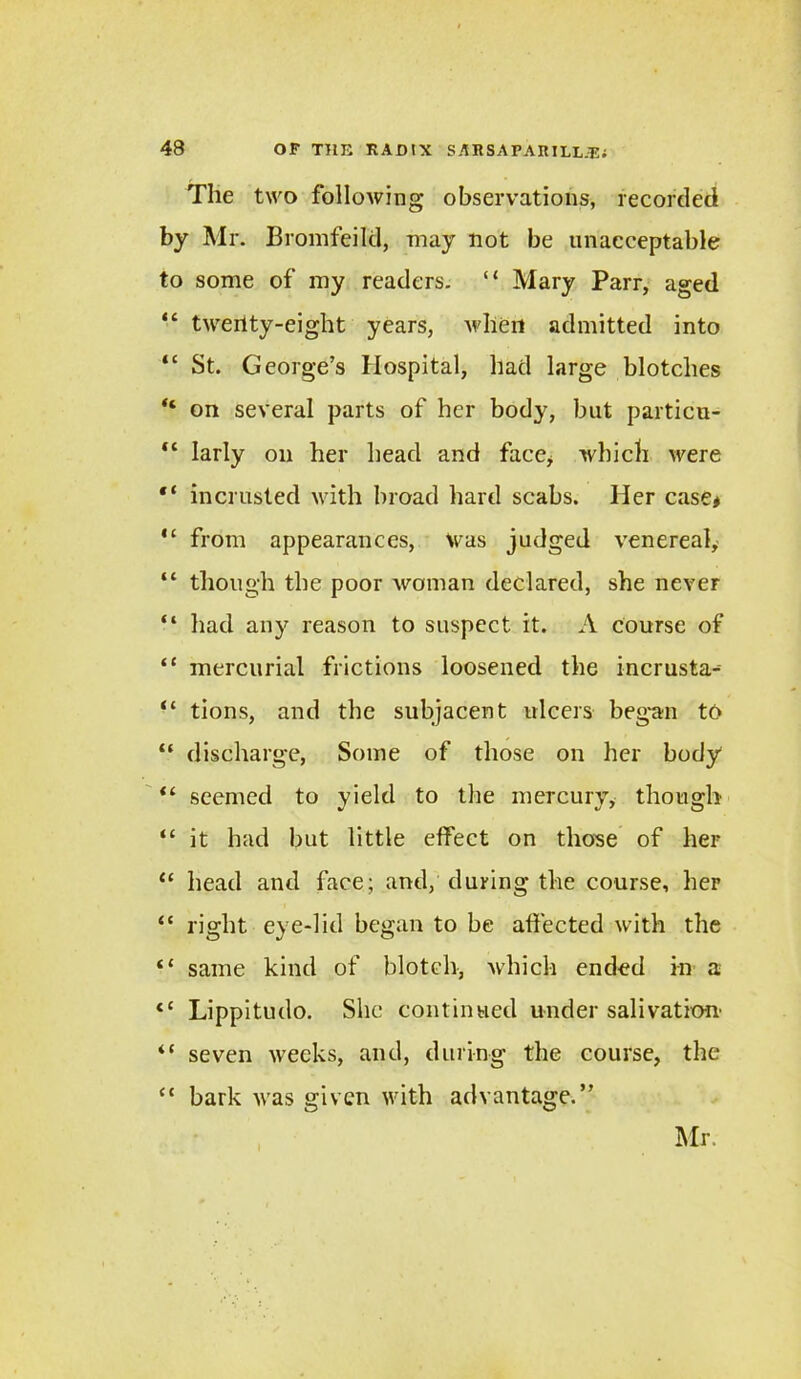 The two following observations, recorded by Mr. Bromfeild, may not be unacceptable to some of my readers. “ Mary Parr, aged “ twenty-eight years, when admitted into “ St. George’s Hospital, had large blotches “ on several parts of her body, but particu- “ larly on her head and face* which were “ in crusted with broad hard scabs. Her case* “ from appearances, Was judged venereal, “ though the poor woman declared, she never “ had any reason to suspect it. A course of “ mercurial frictions loosened the incrusta- “ tions, and the subjacent ulcers began to “ discharge, Some of those on her body “ seemed to yield to the mercury, though “ it had but little effect on those of her “ head and face; and, during the course, her “ right eye-lid began to be affected with the “ same kind of blotch, which ended in a <c Lippitudo. She continued under salivation' 4( seven weeks, and, during the course, the <{ bark was given with advantage.” Mr.