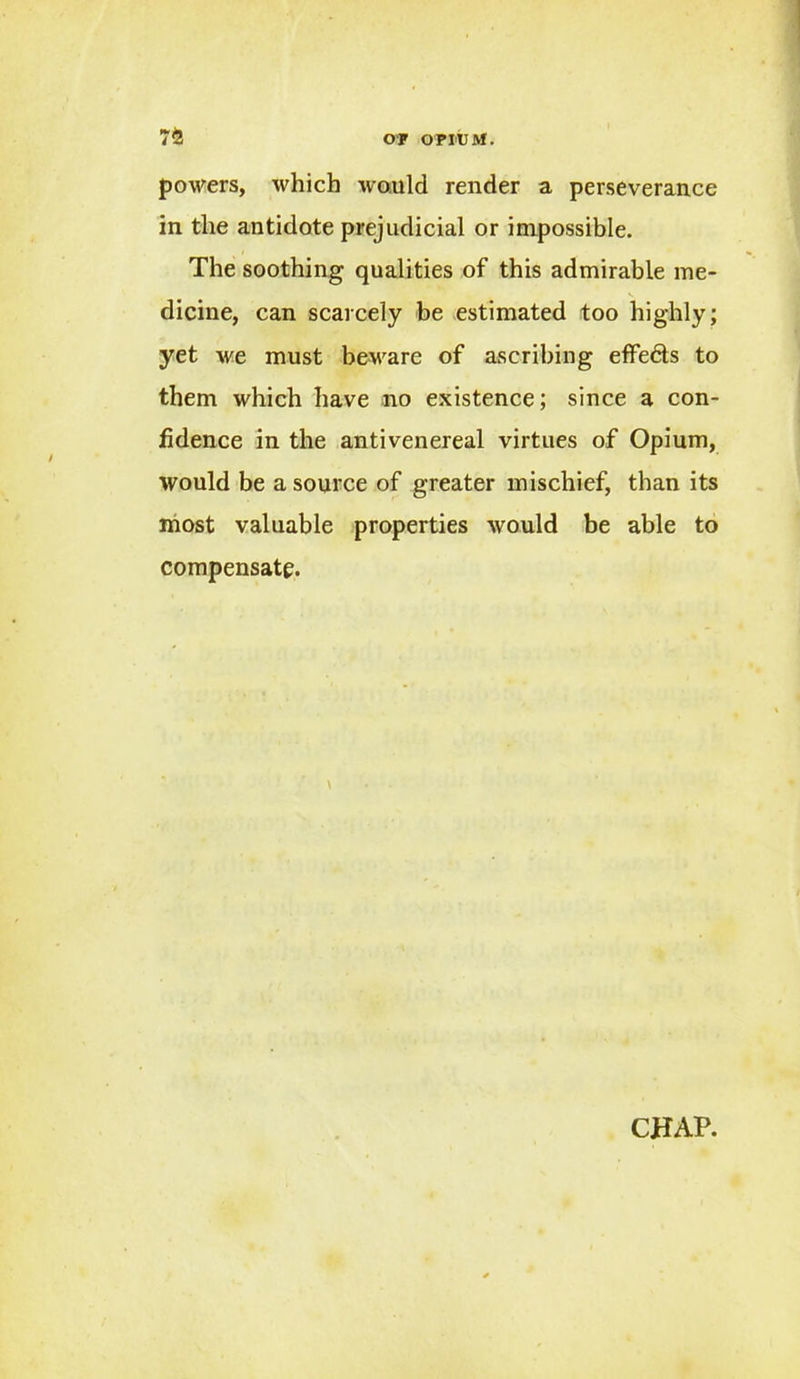 powers, which would render a perseverance in the antidote prejudicial or impossible. The soothing qualities of this admirable me- dicine, can scarcely be estimated too highly; yet we must beware of ascribing effeds to them which have no existence; since a con- fidence in the antivenereal virtues of Opium, would be a source of greater mischief, than its most valuable properties would be able to compensate.