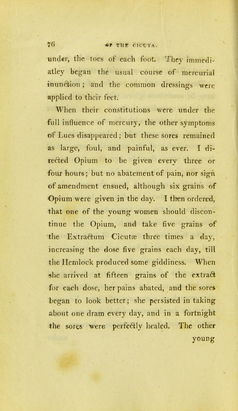 under, the toes of each foot. They immedi- atley began the usual course of mercurial inunction; and the common dressings were applied to their feet. When their constitutions were under the Tull influence of mercury, the other symptoms of Lues disappeared; but these sores remained as large, foul, and painful, as ever. I di- rected Opium to be given every three or four hours; but no abatement of pain, nor sign of amendment ensued, although six grains of Opium were given in the day. I then ordered, that one of the young women should discon- tinue the Opium, and take five grains of the ExtraChim Cicut® three times a day, increasing the dose five grains each day, till the Hemlock produced some giddiness. When she arrived at fifteen grains of the extract for each dose, her pains abated, and the sores began to look better; she persisted in taking about one dram every day, and in a fortnight the sores were pei'fe&ly healed. The other young