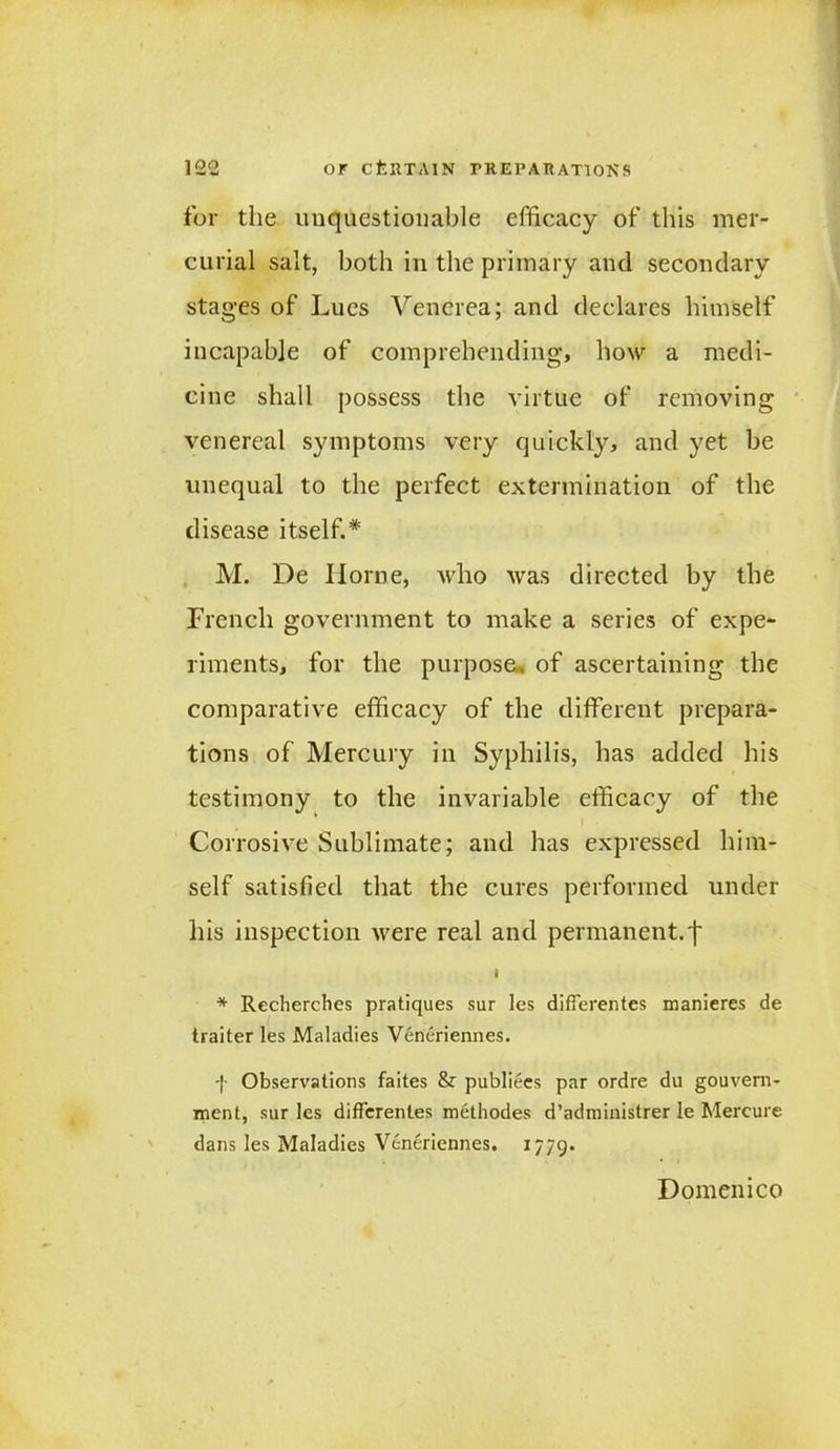 for the unquestionable efficacy of this mer- curial salt, both in the primary and secondary stages of Lues Venerea; and declares himself incapable of comprehending, how a medi- cine shall possess the virtue of removing venereal symptoms very quickly, and yet be unequal to the perfect extermination of the disease itself.* M. De Ilorne, who was directed by the French government to make a series of expe- riments, for the purpose., of ascertaining the comparative efficacy of the different prepara- tions of Mercury in Syphilis, has added his testimony to the invariable efficacy of the Corrosive Sublimate; and has expressed him- self satisfied that the cures performed under his inspection were real and permanent.'!' I * Recherches pratiques sur les differentes manieres de traiter les Maladies Veneriennes. -|- Observations faites & publiees par ordre du gouvern- ment, sur les differentes methodes d’administrer le Mercure dans les Maladies Veneriennes. 1779- Domenico