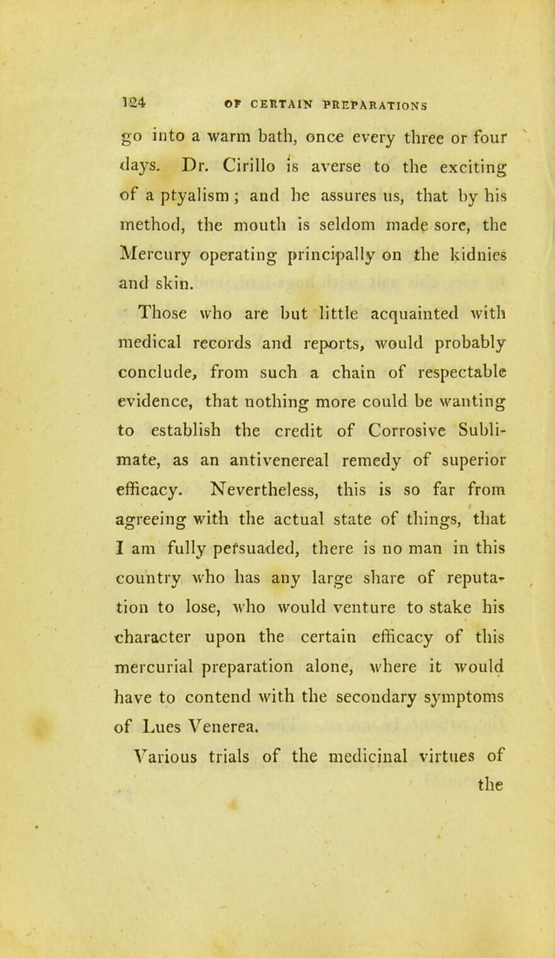go into a warm bath, once every three or four days. Dr. Cirillo is averse to the exciting of a ptyalism ; and he assures 11s, that by his method, the mouth is seldom made sore, the Mercury operating principally on the kidnies and skin. Those who are hut little acquainted with medical records and reports, would probably conclude, from such a chain of respectable evidence, that nothing more could be wanting to establish the credit of Corrosive Subli- mate, as an antivenereal remedy of superior efficacy. Nevertheless, this is so far from t agreeing with the actual state of things, that I am fully pefsuaded, there is no man in this country who has any large share of reputa--- tion to lose, who would venture to stake his character upon the certain efficacy of this mercurial preparation alone, where it would have to contend with the secondary symptoms of Lues Venerea. Various trials of the medicinal virtues of