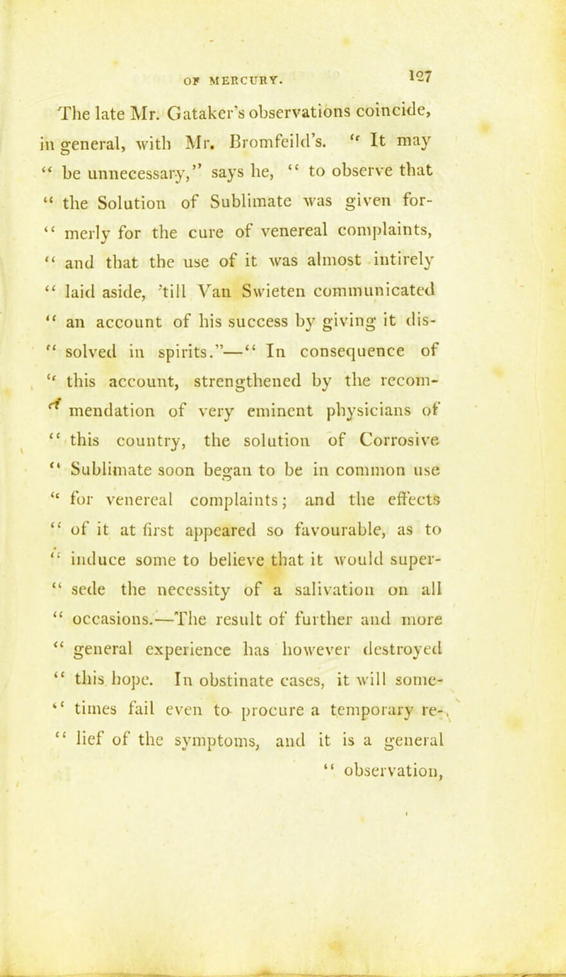 The late Mr. Gatakcr’s observations coincide, in general, with Mr, Bromfeild’s. “ It may “ be unnecessary,’’ says be, “ to observe that “ the Solution of Sublimate was given for- “ merly for the cure of venereal complaints, “ and that the use of it was almost intirely “ laid aside, ’till Van Swieten communicated “ an account of bis success by giving it dis- “ solved in spirits.”—“ In consequence of “ this account, strengthened by the recom- ** mendation of very eminent physicians of “ this country, the solution of Corrosive. “ Sublimate soon began to be in common use “ for venereal complaints; and the effects “ of it at first appeared so favourable, as to “ induce some to believe that it would super- “ sede the necessity of a salivation on all “ occasions.—The result of further and more “ general experience has however destroyed “ this hope. In obstinate cases, it will sonie- “ times fail even ta procure a temporary re-. “ lief of the symptoms, and it is a general “ observation,