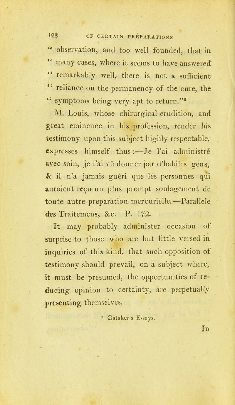 “ observation, and too well founded, that in many cases, where it seems to have answered “ remarkably well, there is not a sufficient “ reliance on the permanency of the cure, the “ symptoms being very apt to return.”* M. Louis, whose chirurgical erudition, and great eminence in his profession, render his testimony upon this subject highly respectable, expresses himself thus :—Je l’ai administr6 avec soin, je l’ai vu donner par d’habiles gen$, & il n’a jamais guffi'i que les personnes qui auroient recu un plus prompt soulagement de toute autre preparation mercurielle.—Parallele des Traitemens, &c. P. 172. It may probably administer occasion of surprise to those who are but little versed in inquiries of this kind, that such opposition of testimony should prevail, on a subject Avhere, it must be presumed, the opportunities of re- ducing opinion to certainty, are perpetually presenting themselves. * Gataker’s Essays. In