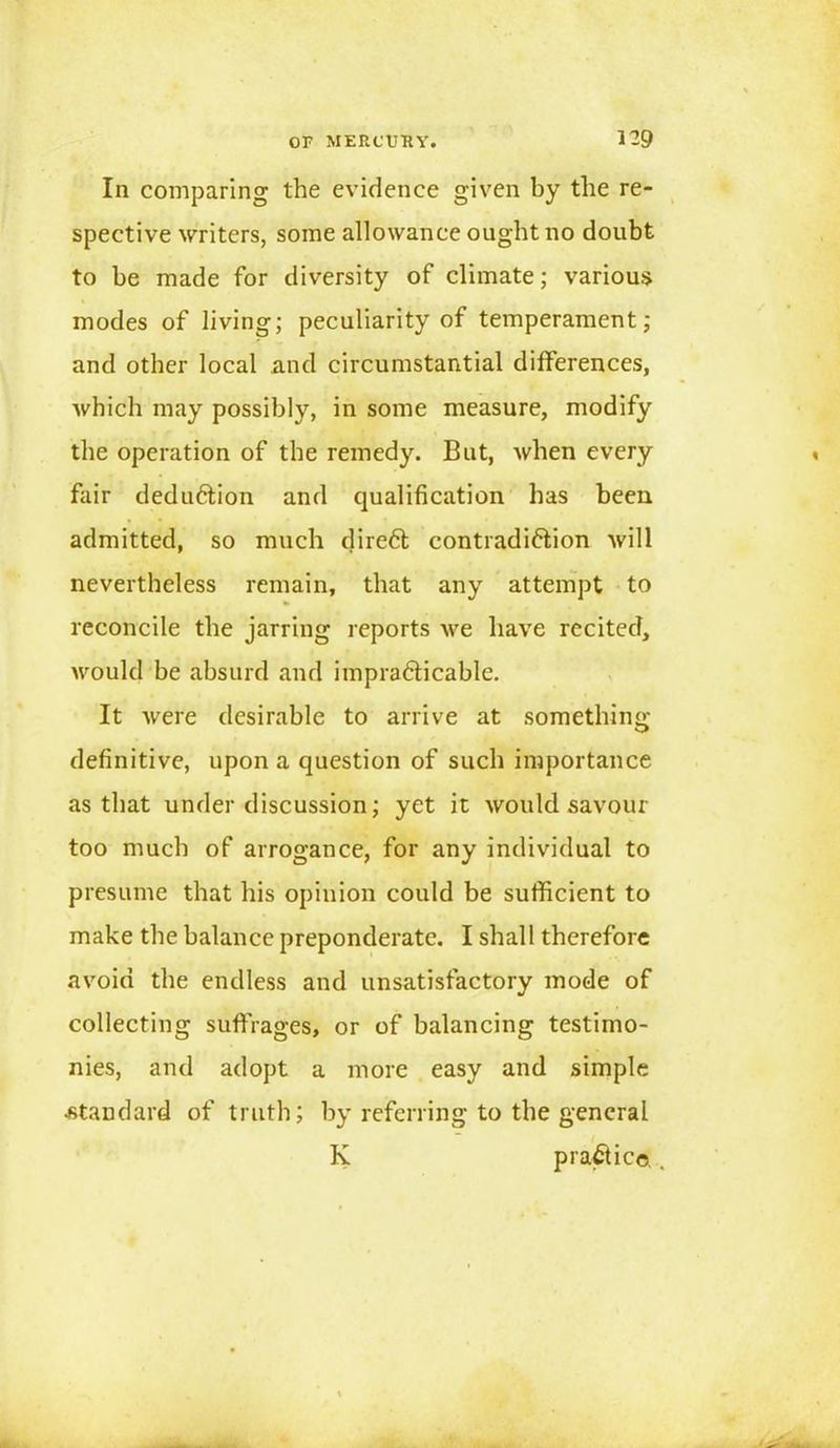 In comparing the evidence given by the re- spective writers, some allowance ought no doubt to be made for diversity of climate; various modes of living; peculiarity of temperament; and other local and circumstantial differences, which may possibly, in some measure, modify the operation of the remedy. But, when every fair deduction and qualification has been admitted, so much direCt contradiction will nevertheless remain, that any attempt to reconcile the jarring reports we have recited, would be absurd and impracticable. It were desirable to arrive at something definitive, upon a question of such importance as that under discussion; yet it would savour too much of arrogance, for any individual to presume that his opinion could be sufficient to make the balance preponderate. I shall therefore avoid the endless and unsatisfactory mode of collecting suffrages, or of balancing testimo- nies, and adopt a more easy and simple •standard of truth; by referring to the general “ K practice.