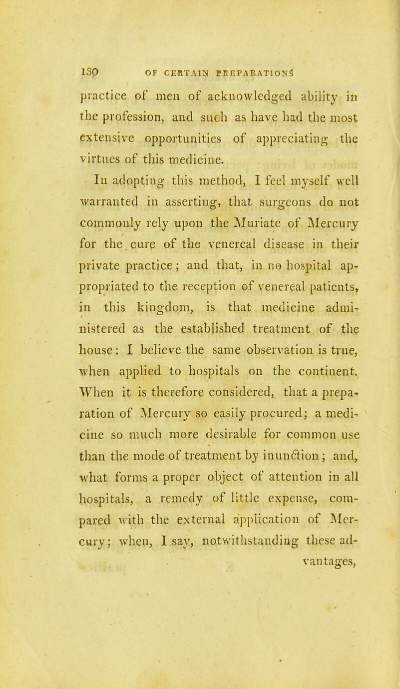 practice of' men of acknowledged ability in the profession, and such as have had the most extensive opportunities of appreciating the virtues of this medicine. In adopting this method, I feel myself well warranted in asserting, that surgeons do not commonly rely upon the Muriate of Mercury for the cure of the venereal disease in their private practice; and that, in no hospital ap- propriated to the reception of venereal patients, in this kingdom, is that medicine admi- nistered as the established treatment of the house: I believe the same observation is true, when applied to hospitals on the continent. When it is therefore considered, that a prepa- ration of Mercury so easily procured; a medi- cine so much more desirable for common use than the mode of treatment by inun&ion; and, what forms a proper object of attention in all hospitals, a remedy of little expense, com- pared with the external application of Mer- cury; when, I sav, notwithstanding these ad- vantages,