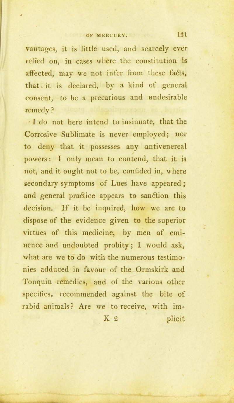 vantages, it is little used, and scarcely ever relied on, in cases where the constitution is affected, may we not infer from these fa6ts, that. it is declared, by a kind of general consent, to be a precarious and undesirable remedy ? ' I do not here intend to insinuate, that the Corrosive Sublimate is never employed; nor to deny that it possesses any anti venereal powers: I only mean to contend, that it is not, and it ought not to be, confided in, where secondary symptoms of Lues have appeared; and general practice appears to san6tion this decision. If it be inquired, how we are to dispose of the evidence given to the superior virtues of this medicine, by men of emi- nence and undoubted probity; I would ask, what are we to do with the numerous testimo- nies adduced in favour of the Ormskirk and Tonquin remedies, and of the various other specifics, recommended against the bite of rabid animals? Are we to receive, with im- K 2 plicit