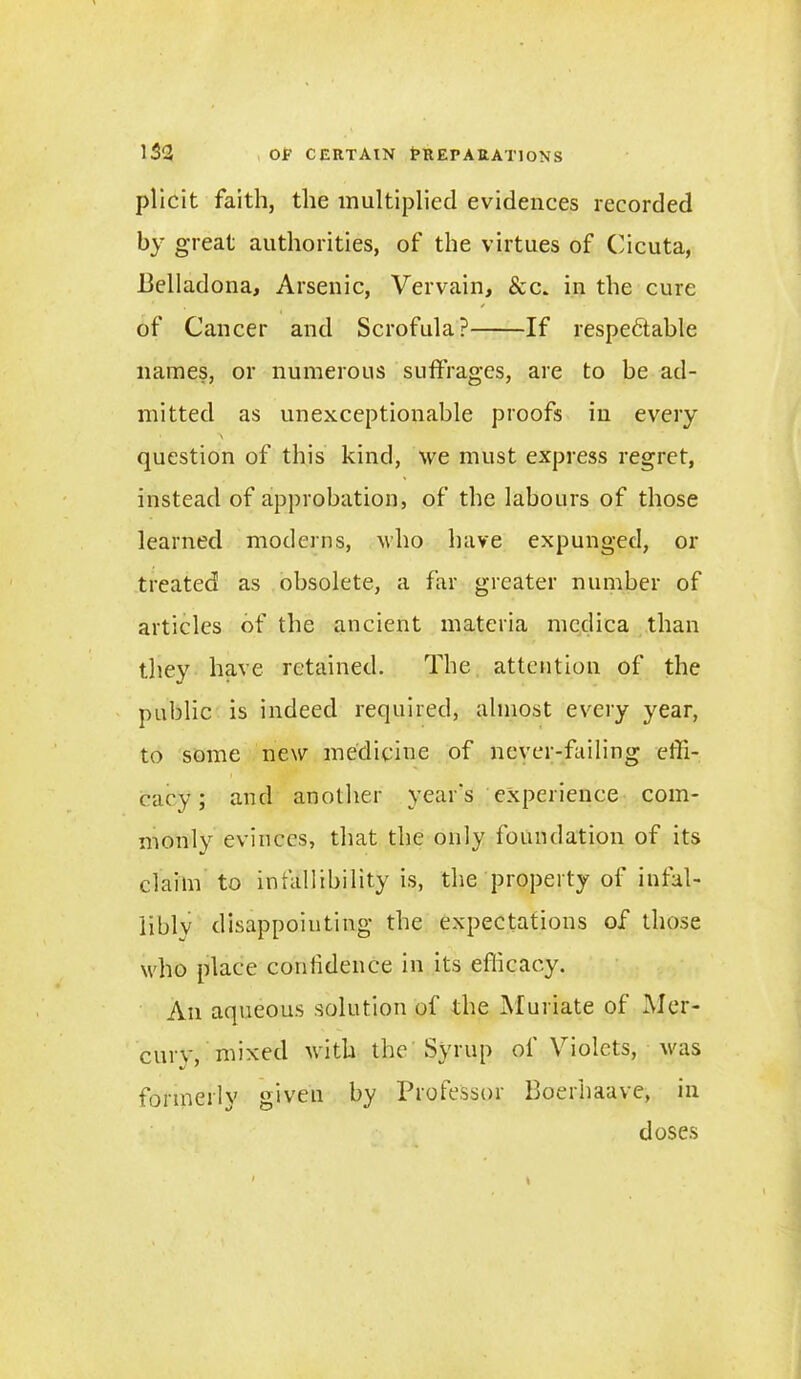 plicit faith, the multiplied evidences recorded by great authorities, of the virtues of Cicuta, Belladona, Arsenic, Vervain, &c. in the cure ' / of Cancer and Scrofula? If respedtable names, or numerous suffrages, are to be ad- mitted as unexceptionable proofs in every question of this kind, we must express regret, instead of approbation, of the labours of those learned moderns, who have expunged, or treated as obsolete, a far greater number of articles of the ancient materia mcdiea than they have retained. The attention of the public is indeed required, almost every year, to some new medicine of never-failing effi- cacy; and another year's experience com- monly evinces, that the only foundation of its claim to infallibility is, the property of infal- libly disappointing the expectations of those who place confidence in its efficacy. An aqueous solution of the Muriate of Mer- cury, mixed with the Syrup of Violets, was formerly given by Professor Boerhaave, in doses