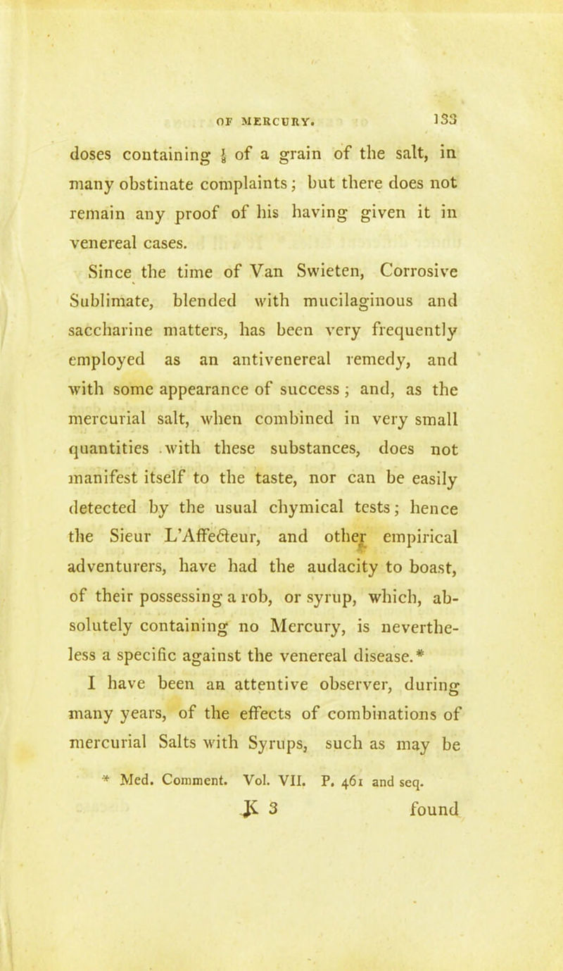 doses containing J- of a grain of the salt, in many obstinate complaints; but there does not remain any proof of his having given it in venereal cases. Since the time of Van Swieten, Corrosive Sublimate, blended with mucilaginous and saccharine matters, has been very frequently employed as an antivenereal remedy, and with some appearance of success; and, as the mercurial salt, when combined in very small quantities with these substances, does not manifest itself to the taste, nor can be easily detected by the usual chymical tests; hence the Sieur L’Affedfeur, and other empirical adventurers, have had the audacity to boast, of their possessing a rob, or syrup, which, ab- solutely containing no Mercury, is neverthe- less a specific against the venereal disease.* I have been an attentive observer, during many years, of the effects of combinations of mercurial Salts with Syrups, such as may be * Med. Comment. Vol. VII. P, 461 and seq. JC 3 found