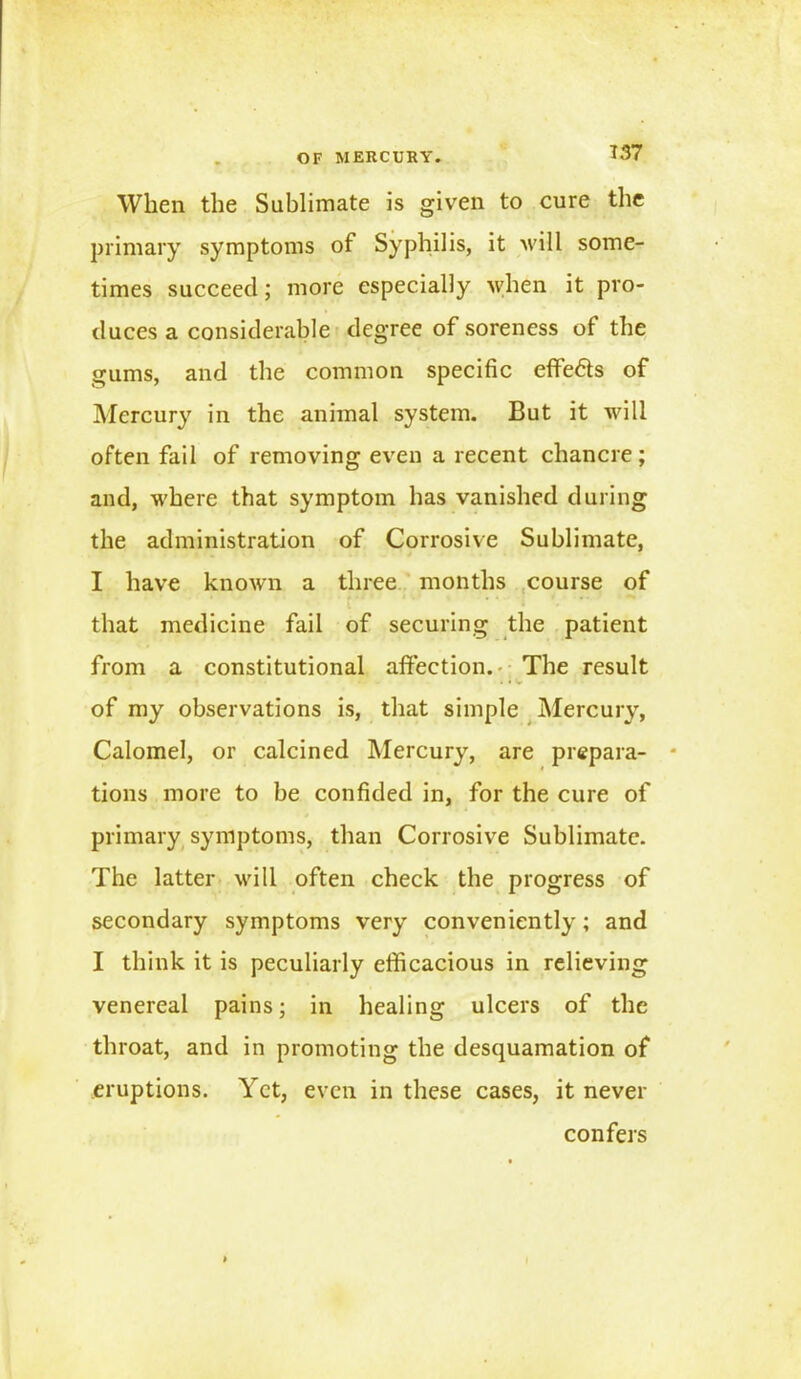 When the Sublimate is given to cure the primary symptoms of Syphilis, it will some- times succeed; more especially when it pro- duces a considerable degree of soreness of the gums, and the common specific effects of Mercury in the animal system. But it will often fail of removing even a recent chancre; and, where that symptom has vanished during the administration of Corrosive Sublimate, I have known a three months course of ... . . : that medicine fail of securing the patient from a constitutional affection. The result of my observations is, that simple Mercury, Calomel, or calcined Mercury, are prepara- tions more to be confided in, for the cure of primary symptoms, than Corrosive Sublimate. The latter will often check the progress of secondary symptoms very conveniently; and I think it is peculiarly efficacious in relieving venereal pains; in healing ulcers of the throat, and in promoting the desquamation of eruptions. Yet, even in these cases, it never confers