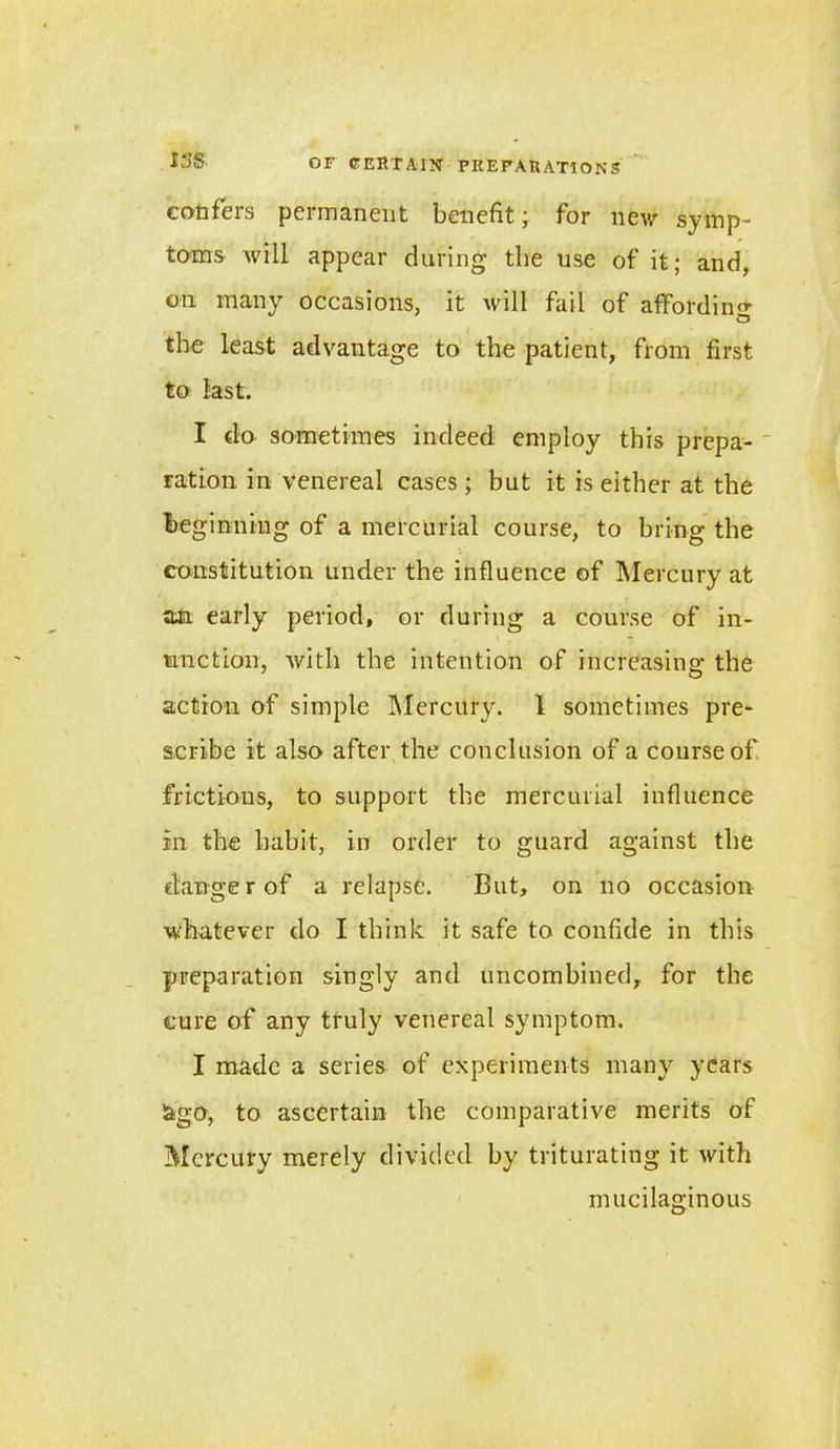 confeis permanent benefit ; for new symp- toms Avill appear during the use of it; and, on many occasions, it will fail of affording the least advantage to the patient, from first to last. I do sometimes indeed employ this prepa- ration in venereal cases; but it is either at the beginning of a mercurial course, to bring the constitution under the influence of Mercury at an early period, or during a course of in- \ . *• unction, with the intention of increasing the action of simple Mercury. 1 sometimes pre- scribe it also after the conclusion of a course of frictions, to support the mercurial influence in the habit, in order to guard against the danger of a relapse. But, on no occasion whatever do I think it safe to confide in this preparation singly and uncombined, for the cure of any truly venereal symptom. I made a series of experiments many years &go, to ascertain the comparative merits of Mercury merely divided by triturating it with mucilaginous