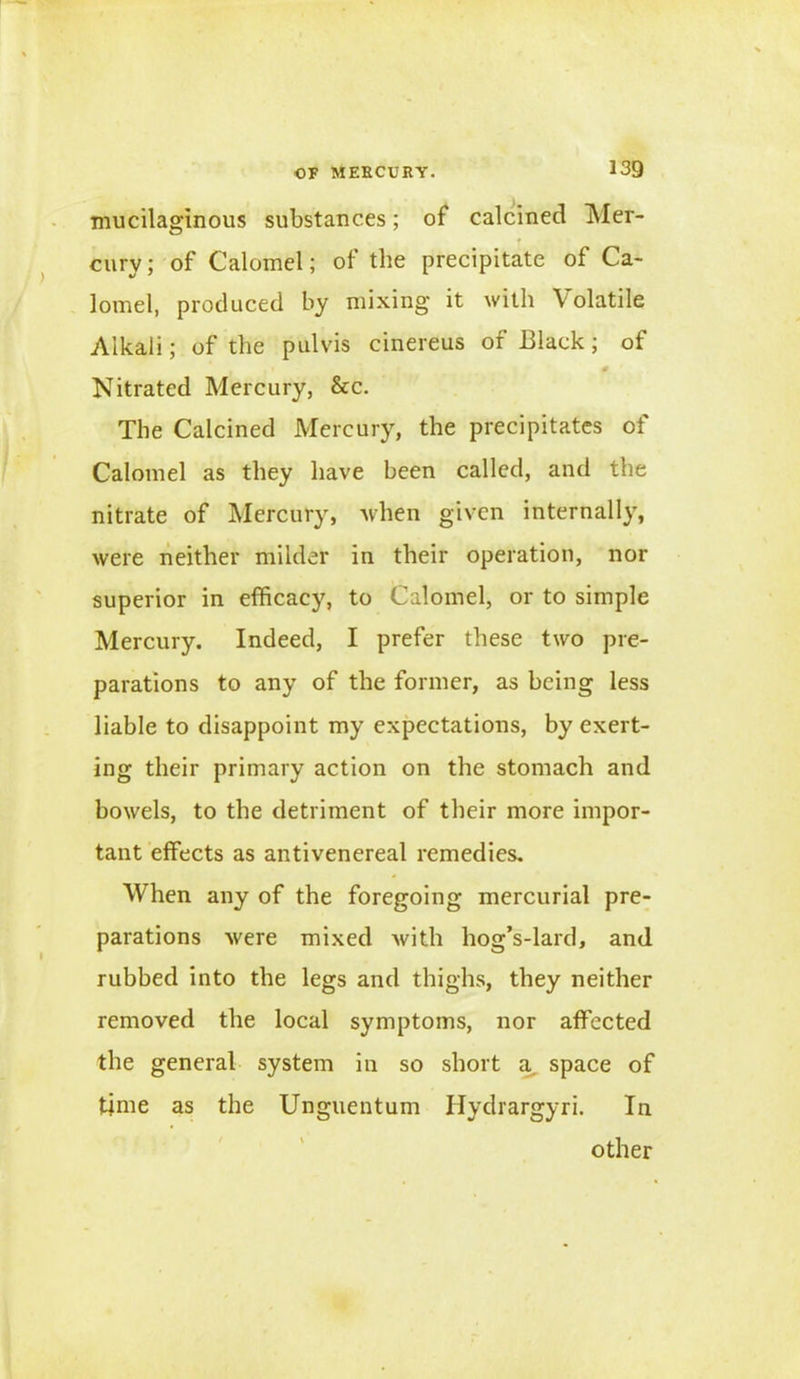 mucilaginous substances; of calcined Mer- cury; of Calomel; of the precipitate of Ca- lomel, produced by mixing it with Volatile Alkali; of the pul vis cinereus of Black; of . 0 Nitrated Mercury, &c. The Calcined Mercury, the precipitates of Calomel as they have been called, and the nitrate of Mercury, when given internally, were neither milder in their operation, nor superior in efficacy, to Calomel, or to simple Mercury. Indeed, I prefer these two pre- parations to any of the former, as being less liable to disappoint my expectations, by exert- ing their primary action on the stomach and bowels, to the detriment of their more impor- tant effects as antivenereal remedies. When any of the foregoing mercurial pre- parations were mixed with hog’s-lard, and rubbed into the legs and thighs, they neither removed the local symptoms, nor affected the general system in so short a space of time as the Unguentum Hydrargyri. In other
