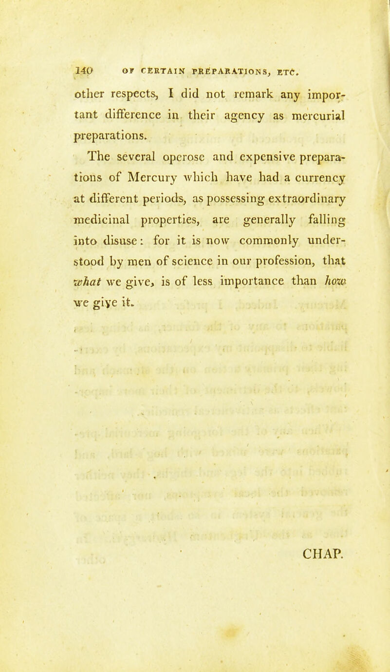 other respects, I did not remark any impor- tant difference in their agency as mercurial preparations. The several operose and expensive prepara- tions of Mercury which have had a currency at different periods, as possessing extraordinary medicinal properties, are generally falling into disuse: for it is now commonly under- stood by men of science in our profession, that what we give, is of less importance than lioza we giye it. CHAP.