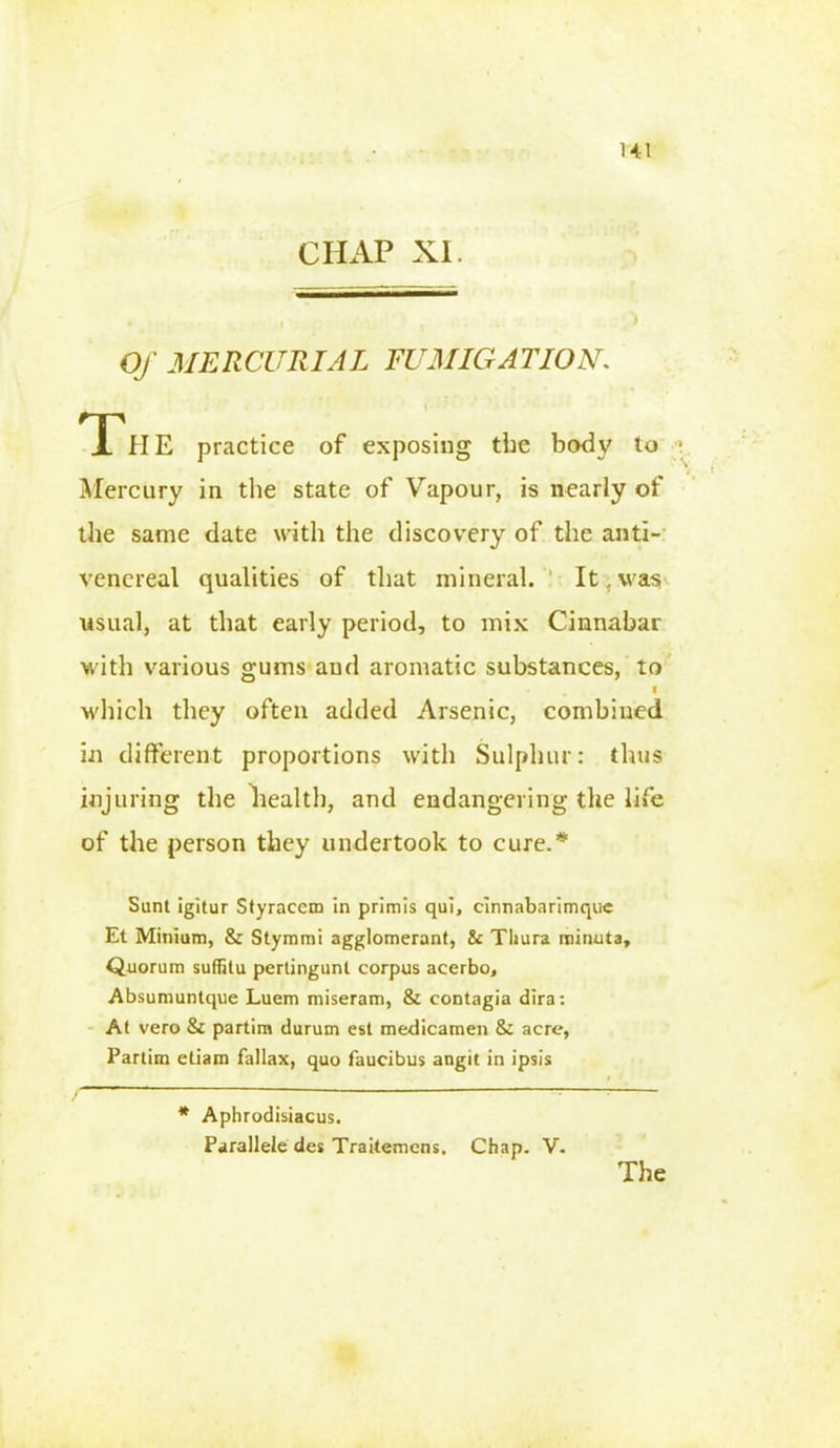 CHAP XL Of MERCURIAL FUMIGATION\ The practice of exposing the body to 1 Mercury in the state of Vapour, is nearly of the same date with the discovery of the anti- venereal qualities of that mineral. It f was usual, at that early period, to mix Cinnabar with various gums and aromatic substances, to I which they often added Arsenic, combined in different proportions with Sulphur: thus injuring the health, and endangering the life of the person they undertook to cure.* Sunt igitur Styraccm in primis qui, cinnabarimquc Et Minium, & Stymmi agglomerant, & Thura minuia. Quorum suffitu pertingunt corpus acerbo, Absumuntque Luem miseram, & eontagia dira: At vero & partim durum est medicamen & acre, Partim etiam fallax, quo faucibus angit in ipsis * Aphrodisiacus. Parallele des Traitemens. Chap. V. The