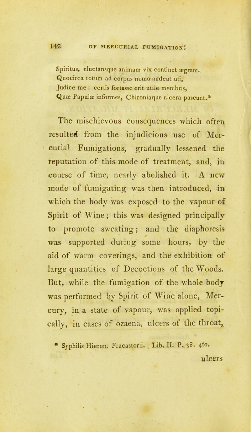 Spirilus, cluctansque animam vix continet mgram. Quocirca totum ad corpus nemo audeat uti, Judice me : certis fortasse erit utile membris, Quaa Papulas informes, Chironiaquc ulcera pascunt.* The mischievous consequences which often resulted from the injudicious use of Mer- curial Fumigations, gradually lessened the reputation of this mode of treatment, and, in course of time, nearly abolished it. A new mode of fumigating was then introduced, in which the body was exposed to the vapour of Spirit of Wine; this was designed principally to promote sweating; and the diaphoresis was supported during some hours, by the aid of warm coverings, and the exhibition of large quantities of Decoctions of the Woods. But, while the fumigation of the whole body was performed by Spirit of Wine alone, Mer- cury, in a state of vapour, was applied topi- cally, in cases of ozaena, ulcers of the throat* * Syphilis Hieron. Fracastorii. , Lib. II. P. 38. 4(0. ulcers