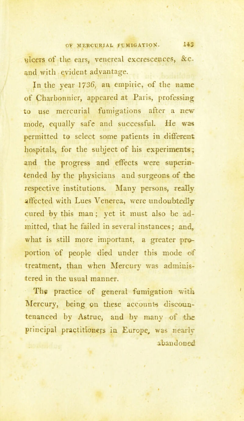 ulcers of the ears, venereal excrescences, &c- and with evident advantage. In the year 1736, an empiric, of the name of Charbonnicr, appeared at Paris, professing to use mercurial fumigations after a new mode, equally safe and successful. He was permitted to select some patients in different hospitals, for the subject of his experiments; and the progress and effects were superin- tended by the physicians and surgeons of the respective institutions. Many persons, really affected with Lues Venerea, were undoubtedly cured by this man; yet it must also be ad- i mitted, that he failed in several instances; and, what is still more important, a greater pro- portion of people died under this mode of treatment, than when Mercury was adminis- tered in the usual manner. The practice of general fumigation with Mercury, being on these accounts discoun- tenanced by Astruc, and by many of the principal practitioners in. Europe, was nearly abandoned