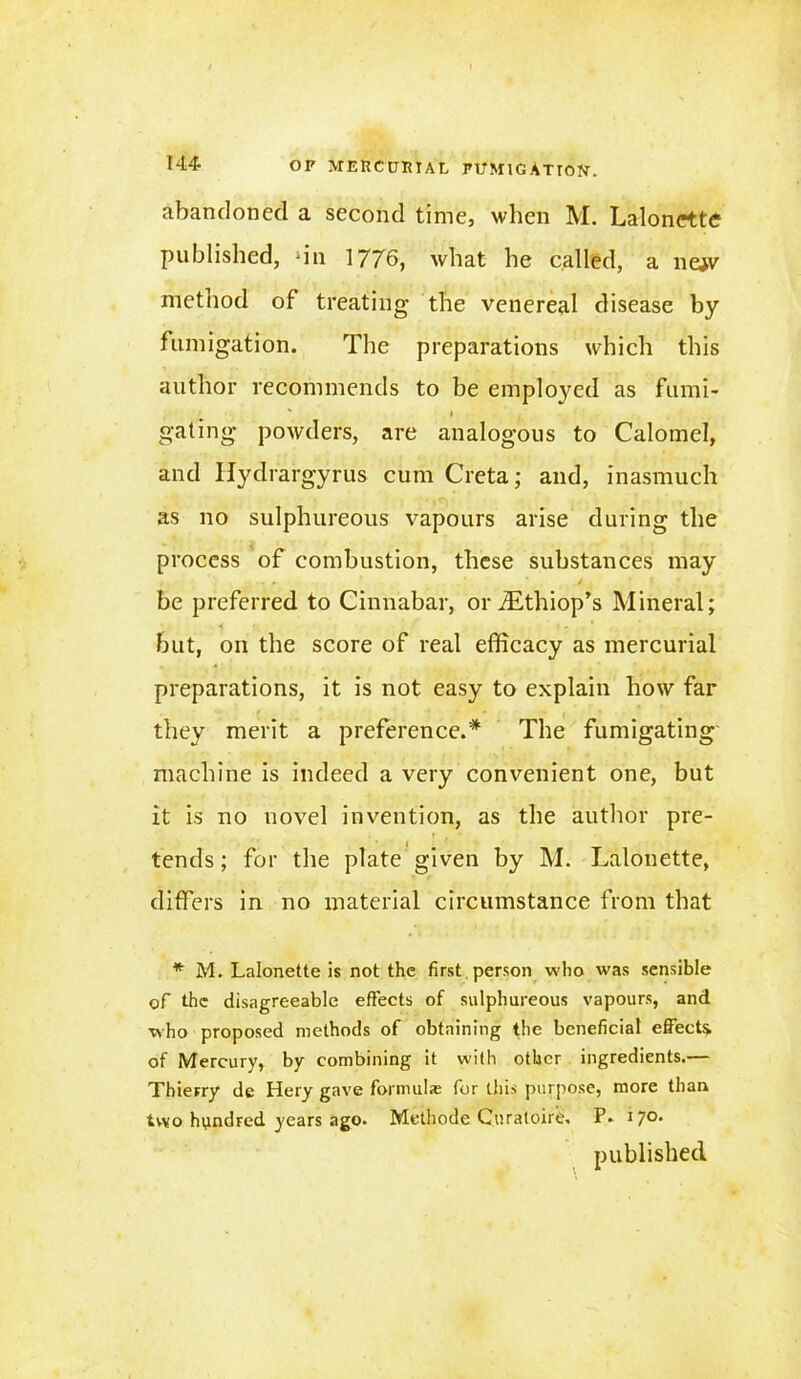 144- OP MERCURIAL PUMlGATTON. abandoned a second time, when M. Lalonette published, ‘in 1776, what he called, a nejv metliod of treating the venereal disease by fumigation. The preparations which this author recommends to be emploj^ed as fumi- » gating powders, are analogous to Calomel, and Ilydrargyrus cum Creta; and, inasmuch as no sulphureous vapours arise during the process of combustion, these substances may be preferred to Cinnabar, oriEthiop’s Mineral; but, on the score of real efficacy as mercurial preparations, it is not easy to explain how far they merit a preference.* The fumigating machine is indeed a very convenient one, but it is no novel invention, as the author pre- tends ; for the plate given by M. Lalonette, differs in no material circumstance from that * M. Lalonette is not the first person who was sensible of the disagreeable effects of sulphureous vapours, and who proposed methods of obtaining the beneficial effects of Mercury, by combining it with other ingredients.— Thierry de Hery gave formulas for this purpose, more than two hundred years ago. Methode Curatoire. P» 17°' published