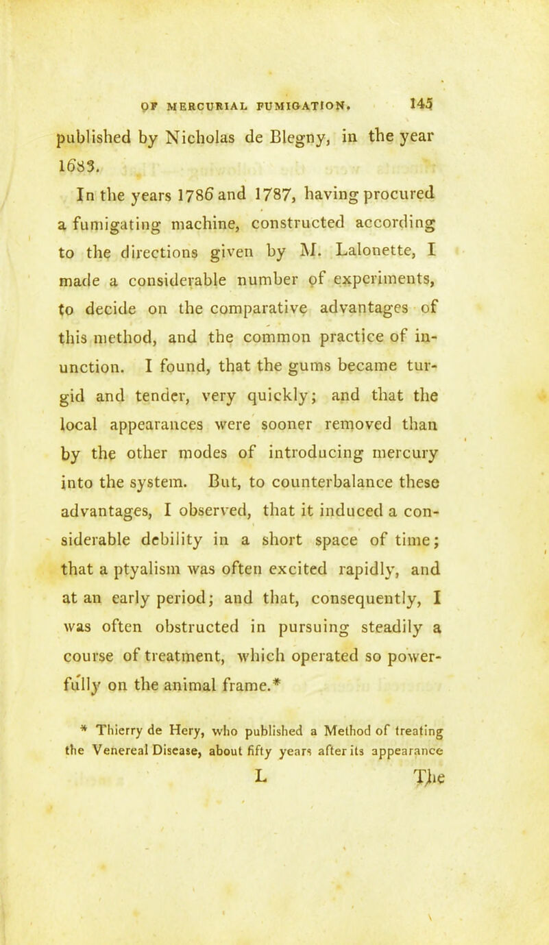 published by Nicholas de Blegny, in the year 1683. In the years 1786 and 1787, having procured a fumigating machine, constructed according to the directions given by M. Lalonette, I made a considerable number of experiments, to decide on the comparative advantages of this method, and the common practice of in- unction. I found, that the gums became tur- gid and tender, very quickly; and that the local appearances were sooner removed than by the other modes of introducing mercury into the system. But, to counterbalance these advantages, I observed, that it induced a con- siderable debility in a short space of time; that a ptyalism was often excited rapidly, and at an early period; and that, consequently, I was often obstructed in pursuing steadily a course of treatment, which operated so power- full}' on the animal frame.* * Thierry de Hery, who published a Method of treating the Venereal Disease, about fifty years after its appearance L Xhe