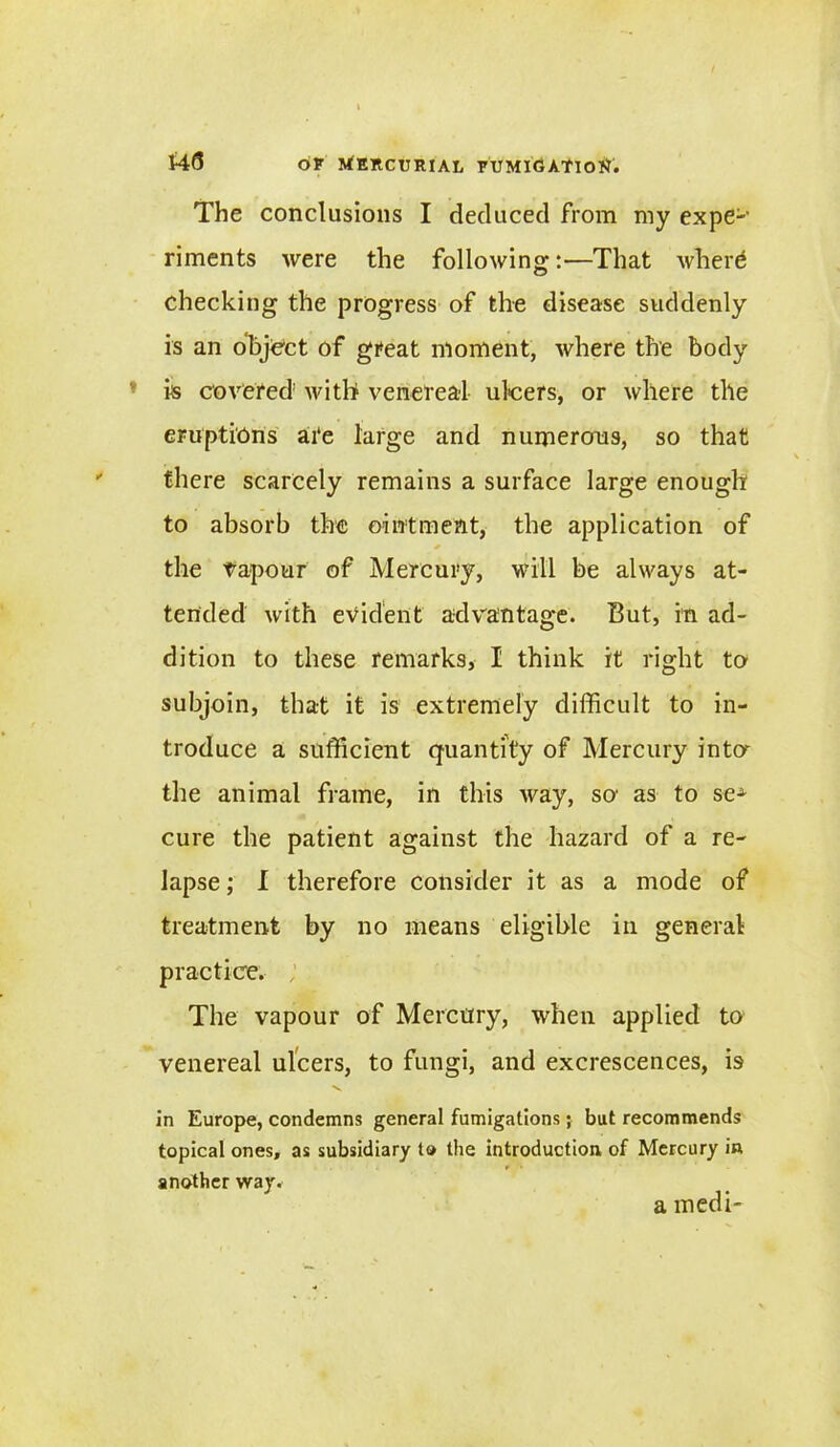 The conclusions I deduced from my expe-' riments were the following:—That where checking the progress of the disease suddenly is an object of great moment, where the body is covered with venereal ulcers, or where the eruptions ai‘e large and numerous, so that there scarcely remains a surface large enough to absorb the ointment, the application of * the vapour of Mercury, will be always at- tended with evident advantage. But, in ad- dition to these remarks, I think it right to subjoin, that it is extremely difficult to in- troduce a sufficient quantity of Mercury inter the animal frame, in this way, so' as to seA cure the patient against the hazard of a re- lapse ; I therefore consider it as a mode of treatment by no means eligible in general practice. The vapour of Mercury, when applied to venereal ulcers, to fungi, and excrescences, is v in Europe, condemns general fumigations; but recommends topical ones, as subsidiary to the introduction of Mercury in another way. a medi-