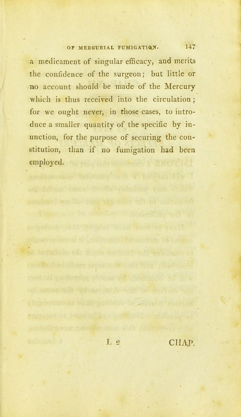 a medicament of singular efficacy, and merits the confidence of the surgeon; but little or no account should be made of the Mercury which is thus received into the circulation ; for we ought never, in those cases, to intro- duce a smaller quantity of the specific by in- unction, for the purpose of securing the con- stitution, than if no fumigation had been employed. L 2 CIIAjh