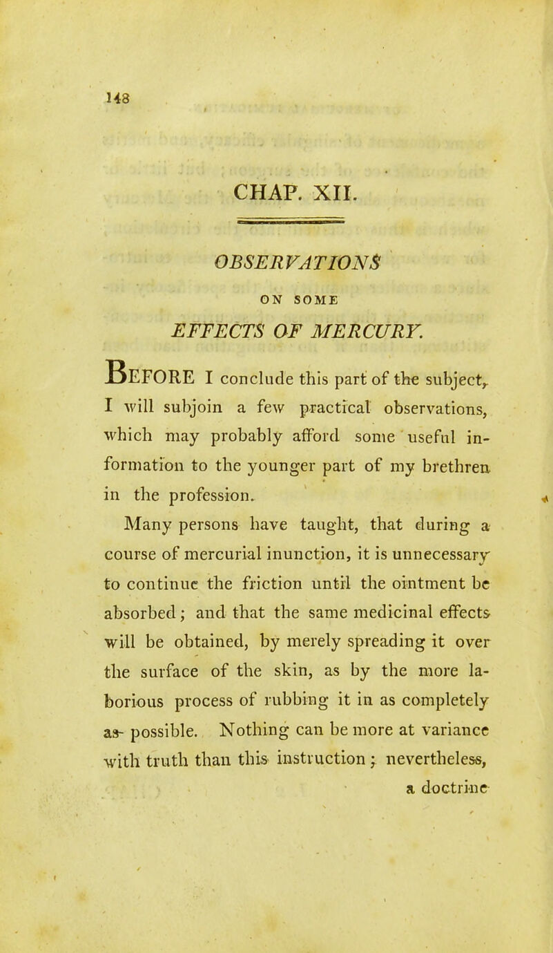 143 CHAP. XII. OBSERVATIONS ON SOME EFFECTS OF MERCURY. Before I conclude this part of the subject,. I will subjoin a few practical observations, which may probably afford some useful in- formation to the younger part of my brethren, in the profession. Many persons have taught, that during a course of mercurial inunction, it is unnecessary to continue the friction until the ointment be absorbed; and that the same medicinal effects will be obtained, by merely spreading it over the surface of the skin, as by the more la- borious process of rubbing it in as completely as- possible. Nothing can be more at variance writh truth than this instruction ; nevertheless, a doctrine