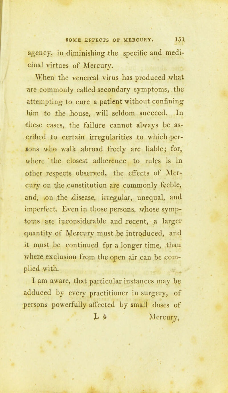 agency, in -diminishing the specific and medi- cinal virtues of Mercury. When the venereal virus has produced what are commonly called secondary symptoms, the attempting to cure a patient without confining him to the .house, will seldom succeed. In these cases, the failure cannot always be as- cribed to certain irregularities to which per- sons who walk abroad freely are liable; for, where the closest adherence to rules is in other respects observed, the effects of Mer- cury on the constitution are commonly feeble, and, ,on the disease, irregular, unequal, and imperfect. Even in those persons, whose symp- toms ate inconsiderable and recent, a larger quantity of Mercury must be introduced, and it must be continued for a longer time, than where exclusion from the open air can be com- plied with. I am aware, that particular instances may be adduced by every practitioner in surgery, of persons powerfully affected by small doses of L 4 Mercury, y7