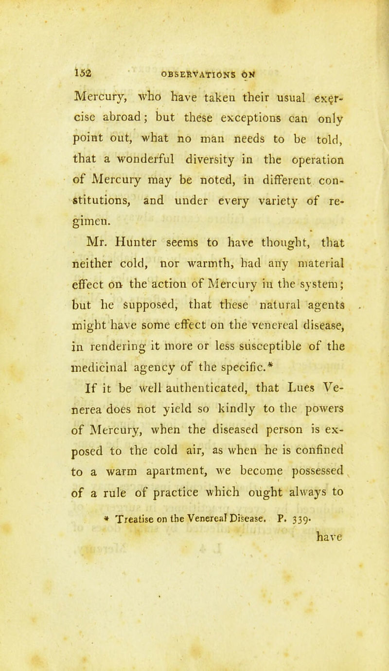 Mercury, who have taken their usual exer- cise abroad; but these exceptions can only point out, what no man needs to be told, that a wonderful diversity in the operation of Mercury may be noted, in different con- stitutions, and under every variety of re- gimen. Mr. Hunter seems to have thought, that neither cold, nor warmth, had any material effect on the action of Mercury in the system; but he supposed, that these natural agents might have some effect on the venereal disease, in rendering it more or less susceptible of the medicinal agency of the specific.* If it be well authenticated, that Lues Ve- nerea does not yield so kindly to the powers of Mercury, when the diseased person is ex- posed to the cold air, as when he is confined to a warm apartment, we become possessed of a rule of practice which ought always to * Treatise on the Venereal Disease. P. 339. have