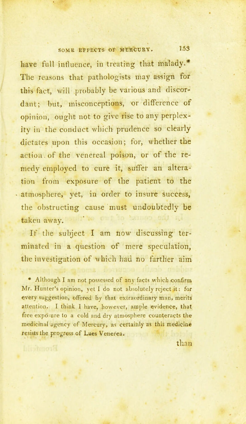 have full influence, in treating that malady.* The reasons that pathologists may assign for this fact, will probably be various and discor- dant; but, misconceptions, or difference of opinion, ought not to give rise to any perplex- ity in the conduct which prudence so clearly dictates upon this occasion; for, whether the action, of the venereal poison, or of the re- medy employed to cure it, suffer an altera- tion from exposure of the patient to the atmosphere, yet, in order to insure success, the obstructing cause must undoubtedly be taken away. If the subject I am now discussing ter- minated in a question of mere speculation, the investigation of which had no farther aim * Although I am not possessed of any facts which confirm Mr. Hunter’s opinion, yeti do not absolutely reject it: for every suggestion, offered by that extraordinary man, merits attention. I think I have, however, ample evidence, that free exposure to a cold and dry atmosphere counteracts the medicinal agency of Mercury, as certainly as this medicine resists the progress of Lues Venerea. than