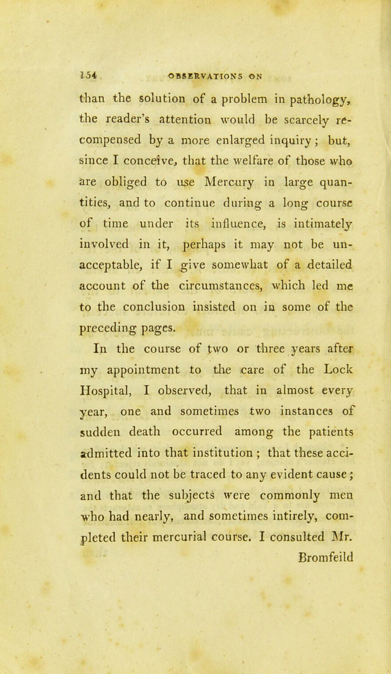 than the solution of a problem in pathology, the reader’s attention would be scarcely re- compensed by a more enlarged inquiry; but, since I conceive, that the welfare of those who are obliged to use Mercury in large quan- tities, and to continue during a long course of time under its influence, is intimately involved in it, perhaps it may not be un- acceptable, if I give somewhat of a detailed account of the circumstances, which led me to the conclusion insisted on in some of the preceding pages. In the course of two or three years after my appointment to the care of the Lock Hospital, I observed, that in almost every year, one and sometimes two instances of sudden death occurred among the patients admitted into that institution ; that these acci- dents could not be traced to any evident cause; and that the subjects were commonly men who had nearly, and sometimes intirely, com- pleted their mercurial course. I consulted Mr. Bromfeild