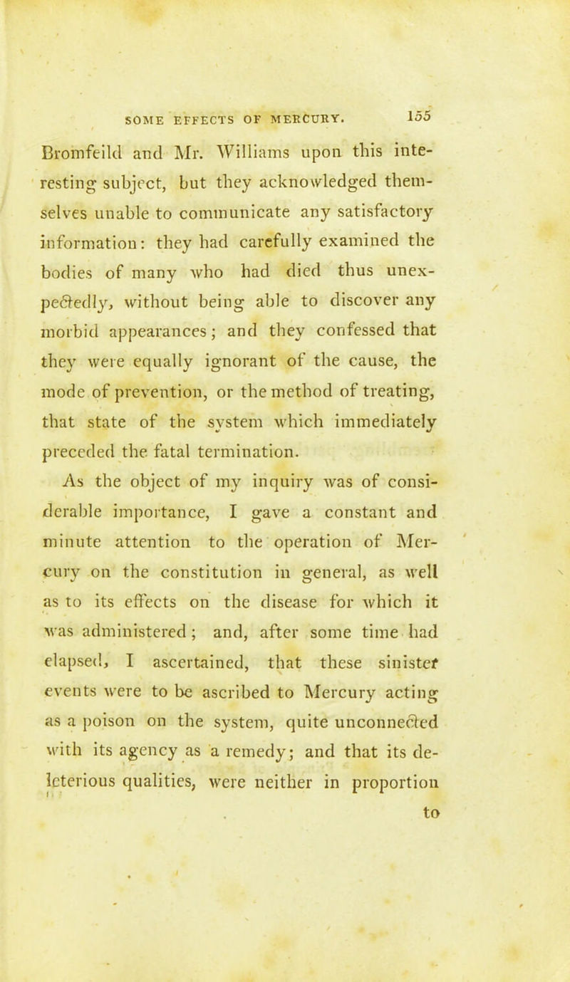 Bromfeild and Mr. Williams upon this inte- resting subject, but they acknowledged them- selves unable to communicate any satisfactory information: they had carefully examined the bodies of many who had died thus unex- pe6tedljr, without being able to discover any morbid appearances; and they confessed that they were equally ignorant of the cause, the mode of prevention, or the method of treating, that state of the system which immediately preceded the fatal termination. As the object of my inquiry was of consi- derable importance, I gave a constant and minute attention to the operation of Mer- cury on the constitution in general, as well as to its effects on the disease for which it M as administered; and, after some time had elapsed, I ascertained, that these sinister events were to be ascribed to Mercury acting as a poison on the system, quite unconnected with its agency as a remedy; and that its de- leterious qualities, were neither in proportion to