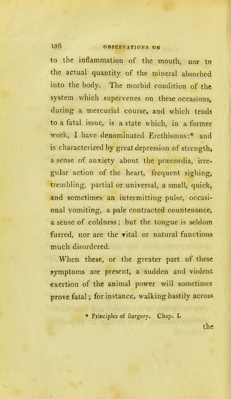 \S6 to the inflammation of the mouth, nor to the actual quantity of the mineral absorbed into the body. The morbid condition of the system which supervenes on these occasions, during a mercurial course, and which tends to a fatal issue, is a state which, in a former work, I have denominated Erethismus:* and is characterized by great depression of strength, a sense of anxiety about the preecordia, irre- gular action of the heart, frequent sighing, trembling, partial or universal, a small, quick, and sometimes an intermitting pulse, occasi- onal vomiting, a pale contracted countenance, a sense of coldness; but the tongue is seldom furred, nor are the vital or natural functions much disordered. When these, or the greater part of these symptoms are present, a sudden and violent exertion of the animal power will sometimes prove fatal; for instance, Avalking hastily across * Principles of Surgery. Chap. I. the