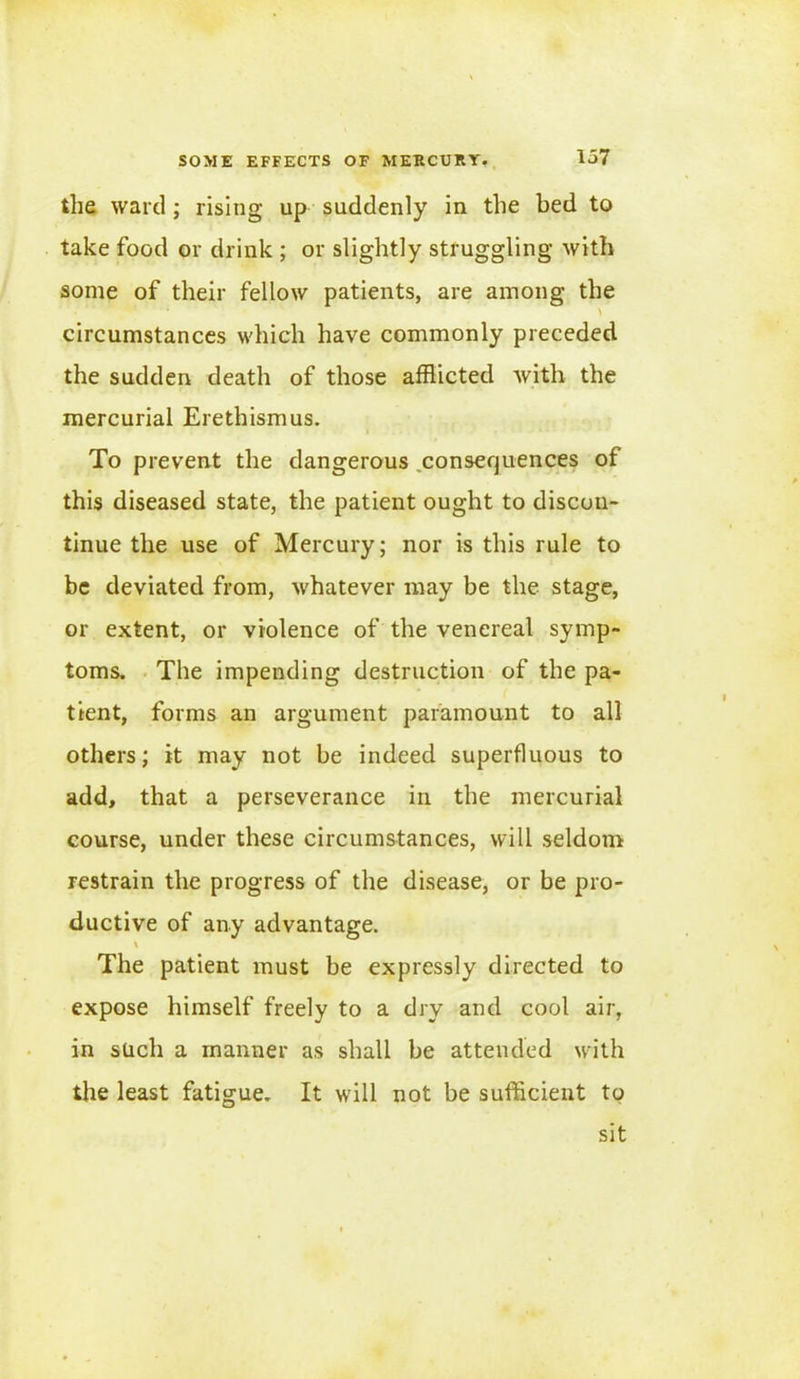 the ward ; rising up suddenly in the bed to take food or drink ; or slightly struggling with some of their fellow patients, are among the * > circumstances which have commonly preceded the sudden death of those afflicted with the mercurial Erethismus. To prevent the dangerous consequences of this diseased state, the patient ought to discon- tinue the use of Mercury; nor is this rule to be deviated from, whatever may be the stage, or extent, or violence of the venereal symp- toms. The impending destruction of the pa- tient, forms an argument paramount to all others; it may not be indeed superfluous to add, that a perseverance in the mercurial course, under these circumstances, will seldom restrain the progress of the disease, or be pro- ductive of any advantage. v The patient must be expressly directed to expose himself freely to a dry and cool air, in such a manner as shall be attended with the least fatigue. It will not be sufficient to